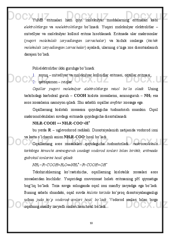YuMB   eritmalari   ham   quyi   molekulyar   moddalarning   eritmalari   kabi
elektrolitlarga   va   noelektrolitlarga   bo’linadi.   Yuqori   molekulyar   elektrolitlar   –
mitsellyar   va   molekulyar   kolloid   eritma   hisoblanadi.   Eritmada   ular   makroionlar
( yuqori   molekulali   zaryadlangan   zarrachalar )   va   kichik   ionlarga   ( kichik
molekulali zaryadlangan zarrachalar ) ajraladi, ularning o’ziga xos dissotsialanish
darajasi bo’ladi. 
Polielektrolitlar ikki guruhga bo’linadi: 
1. suyuq – mitsellyar va molekulyar kolloidlar eritmasi, oqsillar eritmasi; 
2. qattiqsimon – iviqlar. 
Oqsillar   yuqori   molekulyar   elektrolitlarga   misol   bo’la   oladi .   Uning
tarkibidagi   karboksil   guruh   –   COOH   kislota   xossalarini,   aminoguruh   –   NH
2   esa
asos xossalarini namoyon qiladi. Shu sababli oqsillar  amfoter  xossaga ega. 
Oqsillarning   kislotali   xossasini   quyidagicha   tushuntirish   mumkin.   Oqsil
makromolekulalari suvdagi eritmada quyidagicha dissotsilanadi: 
NH
2 R-COOH  ↔  NH
2 R-COO -
+ H +
 
bu   yerda   R   –   uglevodorod   radikali.   Dissotsiyalanish   natijasida   vodorod   ioni
va katta o’lchamli anion  NH
2 R-COO -
 hosil bo’ladi. 
Oqsillarning   asos   xossalalari   quyidagicha   tushuntiriladi:   makromolekula
tarkibiga   kiruvchi   aminoguruh   suvdagi   vodorod   ionlari   bilan   birikib,   eritmada
gidroksil ionlarini hosil qiladi : 
NH
2  − R − COOH + H
2 O ⇔ NH
3 + 
− R − COOH + OH −
 
Tekshirishlarning   ko’rsatishicha,   oqsillarning   kislotalik   xossalari   asos
xossalaridan   kuchlidir.   Yuqoridagi   muvozonat   holati   eritmaning   pH   qiymatiga
bog’liq   bo’ladi.   Toza   suvga   solinganda   oqsil   ioni   manfiy   zaryadga   ega   bo’ladi.
Buning   sababi   shundaki,   oqsil   suvda   kislota   tarzida   ko’proq   dissotsiyalanganligi
uchun   juda   ko’p   vodorod   ionlari   hosil   bo’ladi .   Vodorod   ionlari   bilan   birga
oqsilning manfiy zaryadli ionlari ham hosil bo’ladi. 
10 