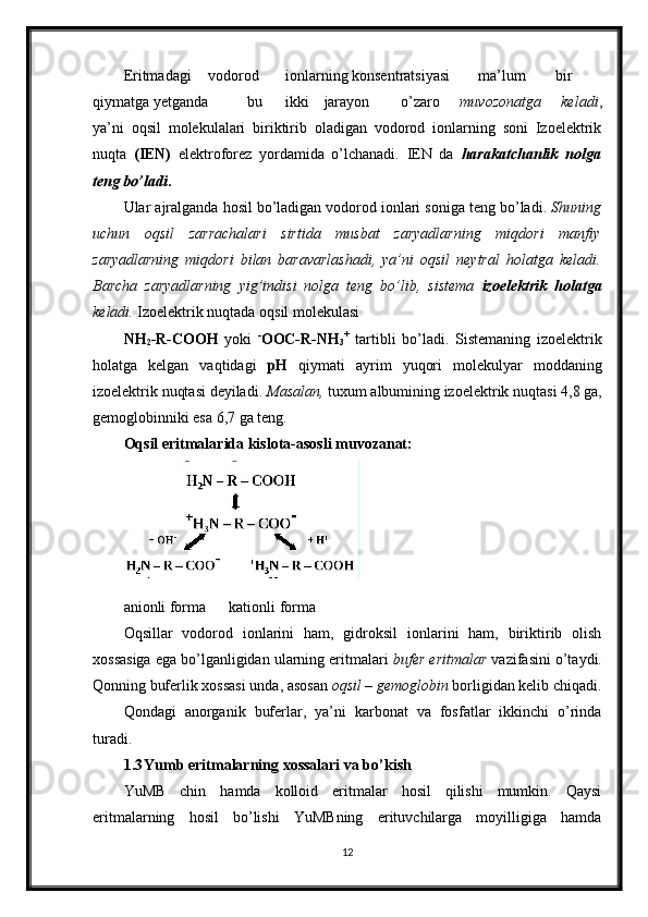 Eritmadagi  vodorod  ionlarning konsentratsiyasi  ma’lum  bir
qiymatga yetganda  bu  ikki  jarayon  o’zaro   muvozonatga   keladi ,
ya’ni   oqsil   molekulalari   biriktirib   oladigan   vodorod   ionlarning   soni   Izoelektrik
nuqta   (IEN)   elektroforez   yordamida   о’lchanadi.   IEN   da   harakatchanlik   nolga
teng bо’ladi .  
Ular   ajralganda   hosil   bo ’ ladigan   vodorod   ionlari   soniga   teng   bo ’ ladi .  Shuning
uchun   oqsil   zarrachalari   sirtida   musbat   zaryadlarning   miqdori   manfiy
zaryadlarning   miqdori   bilan   baravarlashadi,   ya’ni   oqsil   neytral   holatga   keladi.
Barcha   zaryadlarning   yig’indisi   nolga   teng   bo’lib,   sistema   izoelektrik   holatga
keladi.  Izoelektrik nuqtada oqsil molekulasi 
NH
2 -R-COOH   yoki   -
OOC-R-NH
3 +
  tartibli   bo’ladi.   Sistemaning   izoelektrik
holatga   kelgan   vaqtidagi   pH   qiymati   ayrim   yuqori   molekulyar   moddaning
izoelektrik nuqtasi deyiladi.  Masalan,  tuxum albumining izoelektrik nuqtasi 4,8 ga,
gemoglobinniki esa 6,7 ga teng. 
Oqsil eritmalarida kislota-asosli muvozanat: 
anionli forma      kationli forma 
Oqsillar   vodorod   ionlarini   ham,   gidroksil   ionlarini   ham,   biriktirib   olish
xossasiga ega bo’lganligidan ularning eritmalari  bufer eritmalar  vazifasini o’taydi.
Qonning buferlik xossasi unda, asosan  oqsil – gemoglobin  borligidan kelib chiqadi.
Qondagi   anorganik   buferlar,   ya’ni   karbonat   va   fosfatlar   ikkinchi   o’rinda
turadi. 
1.3 Yumb eritmalarning xossalari va bo’kish 
YuMB   chin   hamda   kolloid   eritmalar   hosil   qilishi   mumkin.   Qaysi
eritmalarning   hosil   bo’lishi   YuMBning   erituvchilarga   moyilligiga   hamda
12     