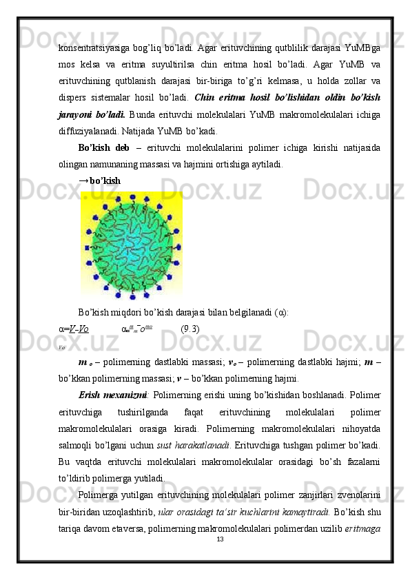 konsentratsiyasiga  bog’liq  bo’ladi.  Agar  erituvchining  qutblilik  darajasi   YuMBga
mos   kelsa   va   eritma   suyultirilsa   chin   eritma   hosil   bo’ladi.   Agar   YuMB   va
erituvchining   qutblanish   darajasi   bir-biriga   to’g’ri   kelmasa,   u   holda   zollar   va
dispers   sistemalar   hosil   bo’ladi.   Chin   eritma   hosil   bo’lishidan   oldin   bo’kish
jarayoni   bo’ladi.   Bunda   erituvchi   molekulalari   YuMB   makromolekulalari   ichiga
diffuziyalanadi. Natijada YuMB bo’kadi. 
Bo’kish   deb   –   erituvchi   molekulalarini   polimer   ichiga   kirishi   natijasida
olingan namunaning massasi va hajmini ortishiga aytiladi. 
→  bo’kish
   
Bo’kish miqdori bo’kish darajasi bilan belgilanadi ( α ): 
α = V
− Vo          α
= m
m −
o mo
            (9.3) 
Vo
m  
o   –   polimerning   dastlabki   massasi;   v
o   –   polimerning   dastlabki   hajmi;   m   –
bo’kkan polimerning massasi;  v –   bo’kkan polimerning hajmi. 
Erish mexanizmi :   Polimerning erishi uning bo’kishidan boshlanadi. Polimer
erituvchiga   tushirilganda   faqat   erituvchining   molekulalari   polimer
makromolekulalari   orasiga   kiradi.   Polimerning   makromolekulalari   nihoyatda
salmoqli bo’lgani uchun   sust harakatlanadi . Erituvchiga tushgan polimer bo’kadi.
Bu   vaqtda   erituvchi   molekulalari   makromolekulalar   orasidagi   bo’sh   fazalarni
to’ldirib polimerga yutiladi. 
Polimerga   yutilgan   erituvchining   molekulalari   polimer   zanjirlari   zvenolarini
bir-biridan uzoqlashtirib,  ular orasidagi ta’sir kuchlarini kamaytiradi.  Bo’kish shu
tariqa davom etaversa, polimerning makromolekulalari polimerdan uzilib  eritmaga
13 