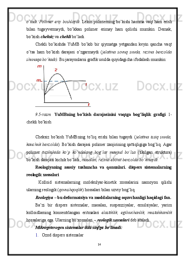 o’tadi .  Polimer eriy boshlaydi . Lekin polimerning bo’kishi hamma vaqt ham erish
bilan   tugayvermaydi,   bo’kkan   polimer   erimay   ham   qolishi   mumkin.   Demak,
bo’kish  cheksiz   va  chekli  bo’ladi. 
Chekli   bo’kishda   YuMB   bo’kib   bir   qiymatga   yetgandan   keyin   qancha   vaqt
o’tsa   ham   bo’kish   darajasi   o’zgarmaydi   ( jelatina   sovuq   suvda,   rezina   benzolda
shunaqa bo’kadi) .  Bu jarayonlarni grafik usulda quyidagicha ifodalash mumkin: 
9.5-rasm.   YuMBning   bo’kish   darajasinini   vaqtga   bog’liqlik   grafigi   1-
chekli bo’kish     
 
Cheksiz   bo’kish   YuMBning   to’liq   erishi   bilan   tugaydi   ( jelatina   issiq   suvda,
kauchuk benzolda ). Bo’kish darajasi polimer zanjirining qattiqligiga bog’liq. Agar
polimer   tuzilishida   ko’p   ko’ndalang   bog’lar   mavjud   bo’lsa   (tikilgan   struktura)
bo’kish darajasi kichik bo’ladi,  masalan,   rezina ebonit benzolda bo’kmaydi .
Reologiyaning   asosiy   tushuncha   va   qonunlari.   dispers   sistemalarning
reologik xossalari
  Kolloid   sistemalarning   molekulyar-kinetik   xossalarini   namoyon   qilishi
ularning reologik ( qovushqoqlik ) hossalari bilan uzviy bog’liq. 
Reologiya  – bu deformatsiya va moddalarning oquvchanligi haqidagi fan.
Ba’zi   bir   dispers   sistemalar,   masalan,   suspenziyalar,   emulsiyalar,   yarim
kolloidlarning   konsentrlangan   eritmalari   elastiklik,   egiluvchanlik,   mustahkamlik
hossalariga ega. Ularning bu xossalari –  reologik xossalari  deb ataladi. 
Mikrogeterogen sistemalar ikki sinfga bo’linadi: 
1. Ozod dispers sistemalar 
14  