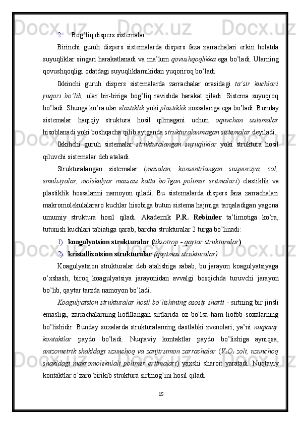 2. Bog’liq dispers sistemalar 
Birinchi   guruh   dispers   sistemalarda   dispers   faza   zarrachalari   erkin   holatda
suyuqliklar singari harakatlanadi va ma’lum   qovushqoqlikka   ega bo’ladi. Ularning
qovushqoqligi odatdagi suyuqliklarnikidan yuqoriroq bo’ladi. 
Ikkinchi   guruh   dispers   sistemalarda   zarrachalar   orasidagi   ta’sir   kuchlari
yuqori   bo’lib,   ular   bir-biriga   bog’liq   ravishda   harakat   qiladi.   Sistema   suyuqroq
bo’ladi. Shunga ko’ra ular  elastiklik  yoki  plastiklik  xossalariga ega bo’ladi. Bunday
sistemalar   haqiqiy   struktura   hosil   qilmagani   uchun   oquvchan   sistemalar
hisoblanadi yoki boshqacha qilib aytganda  strukturalanmagan sistemalar  deyiladi. 
Ikkihchi   guruh   sistemalar   strukturalangan   suyuqliklar   yoki   struktura   hosil
qiluvchi sistemalar deb ataladi. 
Strukturalangan   sistemalar   ( masalan,   konsentrlangan   suspenziya,   zol,
emulsiyalar,   molekulyar   massasi   katta   bo`lgan   polimer   eritmalari )   elastiklik   va
plastiklik   hossalarini   namoyon   qiladi.   Bu   sistemalarda   dispers   faza   zarrachalari
makromolekulalararo kuchlar hisobiga butun sistema hajmiga tarqaladigan yagona
umumiy   struktura   hosil   qiladi.   Akademik   P.R.   Rebinder   ta’limotiga   ko’ra,
tutunish kuchlari tabiatiga qarab, barcha strukturalar 2 turga bo’linadi: 
1) koagulyatsion strukturalar ( tiksotrop - qaytar strukturalar ) 
2) kristallizatsion strukturalar  (qaytmas strukturalar) 
Koagulyatsion   strukturalar   deb   atalishiga   sabab,   bu   jarayon   koagulyatsiyaga
o’xshash,   biroq   koagulyatsiya   jarayonidan   avvalgi   bosqichda   turuvchi   jarayon
bo’lib, qaytar tarzda namoyon bo’ladi. 
Koagulyatsion strukturalar hosil bo’lishining asosiy sharti  - sirtning bir jinsli
emasligi,   zarrachalarning   liofillangan   sirtlarida   oz   bo’lsa   ham   liofob   soxalarning
bo’lishidir.  Bunday   soxalarda  strukturalarning  dastlabki  zvenolari,  ya’ni   nuqtaviy
kontaktlar   paydo   bo’ladi.   Nuqtaviy   kontaktlar   paydo   bo’lishiga   ayniqsa,
anizometrik shakldagi uzunchoq va zanjirsimon zarrachalar   ( V
2 O
5   zoli, uzunchoq
shakldagi   makromolekulali   polimer   eritmalari )   yaxshi   sharoit   yaratadi.   Nuqtaviy
kontaktlar o’zaro birikib struktura sirtmog’ini hosil qiladi.
15 