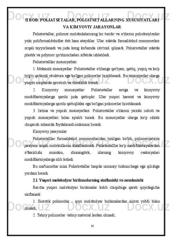 II BOB: POLIATSETALAR, POLIATSETALLARNING XUSUSIYATLARI
VA KIMYOVIY JARAYONLAR
Poliatsetallar, polimer molekulalarining bir turidir va o'zlarini polioksiylenlar
yoki poliformaldehidlar deb ham ataydilar. Ular odatda formaldehid monomerlari
orqali   tayyorlanadi   va   juda   keng   ko'lamda   iste'mol   qilinadi.   Poliatsetallar   odatda
plastik va polymer qo'shimchalari sifatida ishlatiladi.
Poliatsetalllar xususiyatlari:
1. Mekanik xususiyatlar: Poliatsetallar o'zlariga qat'iyan, qattiq, yopiq va ko'p
to'g'ri qatlamli struktura ega bo'lgan polimerlar hisoblanadi. Bu xususiyatlar ularga
yuqori miqdorda qavotish va elastiklik beradi.
2.   Kimyoviy   xususiyatlar:   Poliatsetallar   suvga   va   kimyoviy
modifikatsiyalarga   qarshi   juda   qattiqdir.   Ular   yuqori   harorat   va   kimyoviy
modifikatsiyalarga qarshi qattiqlikka ega bo'lgan polimerlar hisoblanadi.
3.   Isitma   va   yopish   xususiyatlari:   Poliatsetallar   o'zlarini   yaxshi   isitish   va
yopish   xususiyatlari   bilan   ajralib   turadi.   Bu   xususiyatlar   ularga   ko'p   ishlab
chiqarish sohasida foydalanish imkonini beradi.
Kimyoviy jarayonlar:
Poliatsetalllar   formaldehid   monomerlaridan   tuzilgan   bo'lib,   polimerizatsiya
jarayoni orqali molekullarini shakllantiradi. Poliatsetalllar ko'p modifikatsiyalardan
o'tkazilishi   mumkin,   shuningdek,   ularning   kimyoviy   reaksiyalari
modifikatsiyalarga olib keladi.
Bu ma'lumotlar  sizni  Poliatsetallar  haqida umumiy tushunchaga  ega qilishga
yordam beradi.
2.1 Yuqori molekulyar birikmalarning sinflanishi va nomlanishi 
Barcha   yuqori   molekulyar   birikmalar   kelib   chiqishiga   qarab   quyidagicha
sinflanadi:
1.   Sintetik   polimerlar   -   quyi   molekulyar   birikmalardan   sintez   yoMi   bilan
olinadi;
2. Tabiiy polimerlar -tabiiy material lardan olinadi;
16 