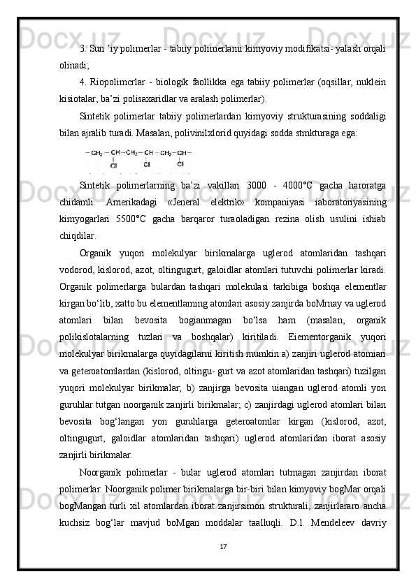 3. Sun ’iy polimerlar - tabiiy polimerlarni kimyoviy modifikatsi- yalash orqali
olinadi;
4.   Riopolimcrlar   -   biologik   faollikka   ega   tabiiy   polimerlar   (oqsillar,   nuklein
kisiotalar, ba’zi polisaxaridlar va aralash polimerlar).
Sintetik   polimerlar   tabiiy   polimerlardan   kimyoviy   strukturasining   soddaligi
bilan ajralib turadi. Masalan, polivinilxlorid quyidagi sodda stmkturaga ega:
Sintetik   polimerlarning   ba’zi   vakillari   3000   -   4000°C   gacha   haroratga
chidamli.   Amerikadagi   «Jeneral   elektrik»   kompaniyasi   iaboratoriyasining
kimyogarlari   5500°C   gacha   barqaror   turaoladigan   rezina   olish   usulini   ishiab
chiqdilar.
Organik   yuqori   molekulyar   birikmalarga   uglerod   atomlaridan   tashqari
vodorod, kislorod, azot, oltingugurt, galoidlar  atomlari tutuvchi polimerlar kiradi.
Organik   polimerlarga   bulardan   tashqari   molekulasi   tarkibiga   boshqa   elementlar
kirgan bo‘lib, xatto bu elementlaming atomlari asosiy zanjirda boMrnay va uglerod
atomlari   bilan   bevosita   bogianmagan   bo‘lsa   ham   (masalan,   organik
polikislotalarning   tuzlari   va   boshqalar)   kiritiladi.   Eiementorganik   yuqori
molekulyar birikmalarga quyidagilarni kiritish mumkin:a) zanjiri uglerod atomiari
va geteroatomlardan (kislorod, oltingu- gurt va azot atomlaridan tashqari) tuzilgan
yuqori   molekulyar   birikmalar;   b)   zanjirga   bevosita   uiangan   uglerod   atomli   yon
guruhlar tutgan noorganik zanjirli birikmalar; c) zanjirdagi uglerod atomlari bilan
bevosita   bog‘langan   yon   guruhlarga   geteroatomlar   kirgan   (kislorod,   azot,
oltingugurt,   galoidlar   atomlaridan   tashqari)   uglerod   atomlaridan   iborat   asosiy
zanjirli birikmalar.
Noorganik   polimerlar   -   bular   uglerod   atomlari   tutmagan   zanjirdan   iborat
polimerlar. Noorganik polimer birikmalarga bir-biri bilan kimyoviy bogMar orqali
bogMangan   turli   xil   atomlardan   iborat   zanjirsimon   strukturali,   zanjirlararo   ancha
kuchsiz   bog‘lar   mavjud   boMgan   moddalar   taalluqli.   D.l.   Mendeleev   davriy
17 