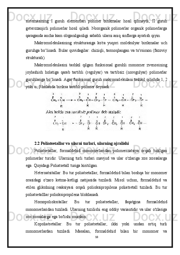 sistemasining   I   guruh   elementlari   polimer   birikmalar   hosil   qilmaydi;   II   guruh
geterozanjirli   polimerlar   hosil   qiladi.   Noorganik   polimerlar   organik   polimerlarga
qaraganda ancha kam olrganilganligi sababli ularni aniq sinflarga ajratish qiyin.
Makromolekulasining   strukturasiga   ko'ra   yuqori   molekulyar   birikmalar   uch
guruhga bo‘linadi. Bular quvidagilar: chiziqli, tarmoqlangan va to'rsimon (fazoviy
strukturali).
Makromolekulasini   tashkil   qilgan   funksional   guruhli   monomer   zvenosining
joylashish   holatiga   qarab   tartibli   (regulyar)   va   tartibsiz   (noregulyar)   polimerlar
guruhlariga bo‘linadi. Agar funksional guruh makromolekulani tashkil qilishda 1, 2
yoki α, β holatida biriksa tartibli polimer deyiiadi:
2.2 Poliatsetallar va ularni turlari, ularning ajralishi
Poliatsetallar,   formaldehid   monomerlaridan   polimerizatsiya   orqali   tuzilgan
polimerlar   turidir.   Ularning   turli   turlari   mavjud   va   ular   o'zlariga   xos   xossalarga
ega. Quyidagi Poliatsetall turiga kiritilgan.
Heteroatsitallar: Bu tur poliatsetallar, formaldehid bilan boshqa bir monomer
orasidagi   o'zaro   ketma-ketligi   natijasida   tuziladi.   Misol   uchun,   formaldehid   va
etilen   glikolning   reaksiyasi   orqali   polioksipropilena   poliatsetall   tuziladi.   Bu   tur
poliatsetalllar polioksipropilena bloklanadi.
Homopolioksitallar:   Bu   tur   poliatsetallar,   faqatgina   formaldehid
monomerlaridan tuziladi. Ularning tuzilishi eng oddiy variantidir va ular o'zlariga
xos xossalarga ega bo'lishi mumkin.
Kopoliatsetallar:   Bu   tur   poliatsetallar,   ikki   yoki   undan   ortiq   turli
monomerlardan   tuziladi.   Masalan,   formaldehid   bilan   bir   monomer   va
18 