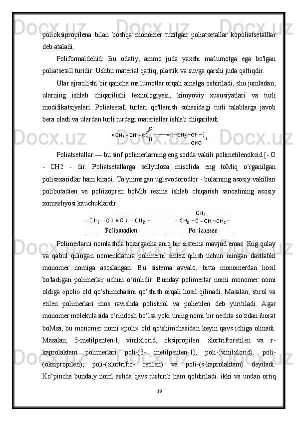 polioksipropilena   bilan   boshqa   monomer   tuzilgan   poliatsetallar   kopoliatsetalllar
deb ataladi.
Poliformaldehid:   Bu   odatiy,   ammo   juda   yaxshi   ma'lumotga   ega   bo'lgan
poliatsetall turidir. Ushbu material qattiq, plastik va suvga qarshi juda qattiqdir.
Ular ajratilishi bir qancha ma'lumotlar orqali amalga oshiriladi, shu jumladan,
ularning   ishlab   chiqarilishi   texnologiyasi,   kimyoviy   xususiyatlari   va   turli
modifikatsiyalari.   Poliatsetall   turlari   qo'llanish   sohasidagi   turli   talablarga   javob
bera oladi va ulardan turli turdagi materiallar ishlab chiqariladi.
Poliatsetallar — bu sinf polimerlarning eng sodda vakili polimetilenoksid [- О
-   CH2   -   dir.   Poliatsetallarga   sellyuloza   misolida   eng   toMiq   o‘rganilgan
polisaxaridlar ham kiradi. To'yinmagan uglevodorodlor - bularning asosiy vakillari
polibutadien   va   poliizopren   boMib   rezina   ishlab   chiqarish   sanoatining   asosiy
xomashyosi kauchuklardir.
Polimerlarni nomlashda hozirgacha aniq bir sistema mavjud emas. Eng qulay
va   qabul   qilingan   nomenklatura   polimerni   sintez   qilish   uchun   oiingan   dastlabki
monomer   nomiga   asoslangan.   Bu   sistema   avvalo,   bitta   monomerdan   hosil
bo'ladigan   polimerlar   uchun   o‘rinlidir.   Bunday   polimerlar   nomi   monomer   nomi
oldiga «poli» old qo‘shimchasini  qo‘shish orqali hosil  qilinadi. Masalan,  stirol va
etilen   polimerlari   mos   ravishda   polistirol   va   polietilen   deb   yuritiladi.   Agar
monomer molekulasida o‘rindosh bo‘lsa yoki uning nomi bir nechta so‘zdan iborat
boMsa, bu monomer nomi «poli» old qo\shimchasidan  keyin qavs  ichiga olinadi.
Masalan,   3-metilpenten-l,   vinilxlorid,   oksipropilen.   xlortriftoretilen   va   г-
kaprolaktam   polimerlari   poli-(3-   metilpenten-1),   poli-(vinilxlorid).   poli-
(oksipropileti),   poli-(xlortrifto-   retilen)   va   poli-(s-kaprolaktam)   deyiladi.
Ko‘pincha bunda,y noml ashda  qavs tushirib ham  qoldiriladi. ikki  va undan ortiq
19 