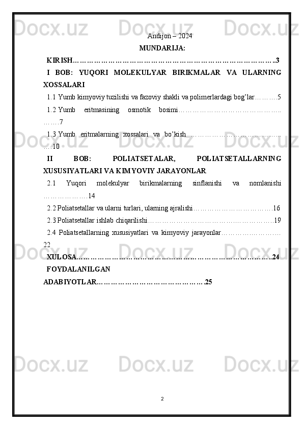 Andijon – 2024
MUNDARIJA:
KIRISH…………………………………………………………………………..3
I   BOB:   YUQORI   MOLEKULYAR   BIRIKMALAR   VA   ULARNING
XOSSALARI
1.1 Yumb kimyoviy tuzilishi va fazoviy shakli va polimerlardagi bog’lar……….5
1.2 Yumb   eritmasining   osmotik   bosimi……………………………………..
…….7
1.3 Yumb   eritmalarning   xossalari   va   bo’kish   ………………………………...
….10
II   BOB:   POLIATSETALAR,   POLIATSETALLARNING
XUSUSIYATLARI VA KIMYOVIY JARAYONLAR
2.1   Yuqori   molekulyar   birikmalarning   sinflanishi   va   nomlanishi
……………….14
2.2 Poliatsetallar va ularni turlari, ularning ajralishi…………………………….16
2.3 Poliatsetallar ishlab chiqarilishi……………………………….……………..19
2.4   Poliatsetallarning   xususiyatlari   va   kimyoviy   jarayonlar………….……….…
22
XULOSA………………………………………………………………………..24
FOYDALANILGAN
ADABIYOTLAR……………………………………….25
 
 
 
 
2 