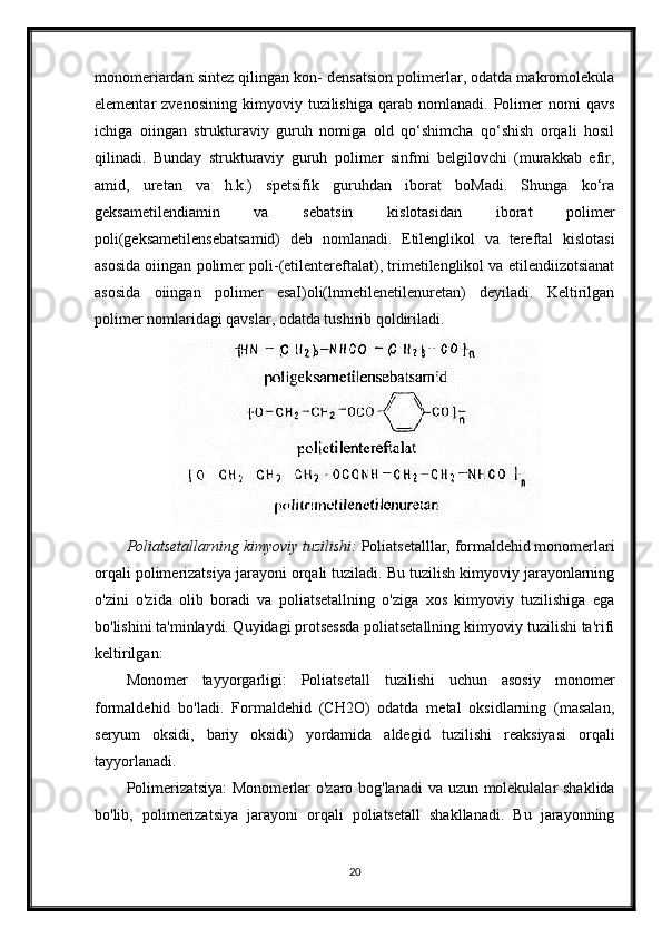 monomeriardan sintez qilingan kon- densatsion polimerlar, odatda makromolekula
elementar   zvenosining   kimyoviy   tuzilishiga   qarab   nomlanadi.   Polimer   nomi   qavs
ichiga   oiingan   strukturaviy   guruh   nomiga   old   qo‘shimcha   qo‘shish   orqali   hosil
qilinadi.   Bunday   strukturaviy   guruh   polimer   sinfmi   belgilovchi   (murakkab   efir,
amid,   uretan   va   h.k.)   spetsifik   guruhdan   iborat   boMadi.   Shunga   ko‘ra
geksametilendiamin   va   sebatsin   kislotasidan   iborat   polimer
poli(geksametilensebatsamid)   deb   nomlanadi.   Etilenglikol   va   tereftal   kislotasi
asosida oiingan polimer poli-(etilentereftalat), trimetilenglikol va etilendiizotsianat
asosida   oiingan   polimer   esaI)oli(lnmetilenetilenuretan)   deyiladi.   Keltirilgan
polimer nomlaridagi qavslar, odatda tushirib qoldiriladi.
Poliatsetallarning kimyoviy tuzilishi:  Poliatsetalllar, formaldehid monomerlari
orqali polimerizatsiya jarayoni orqali tuziladi. Bu tuzilish kimyoviy jarayonlarning
o'zini   o'zida   olib   boradi   va   poliatsetallning   o'ziga   xos   kimyoviy   tuzilishiga   ega
bo'lishini ta'minlaydi. Quyidagi protsessda poliatsetallning kimyoviy tuzilishi ta'rifi
keltirilgan:
Monomer   tayyorgarligi:   Poliatsetall   tuzilishi   uchun   asosiy   monomer
formaldehid   bo'ladi.   Formaldehid   (CH2O)   odatda   metal   oksidlarning   (masalan,
seryum   oksidi,   bariy   oksidi)   yordamida   aldegid   tuzilishi   reaksiyasi   orqali
tayyorlanadi.
Polimerizatsiya:  Monomerlar o'zaro bog'lanadi  va uzun molekulalar shaklida
bo'lib,   polimerizatsiya   jarayoni   orqali   poliatsetall   shakllanadi.   Bu   jarayonning
20 