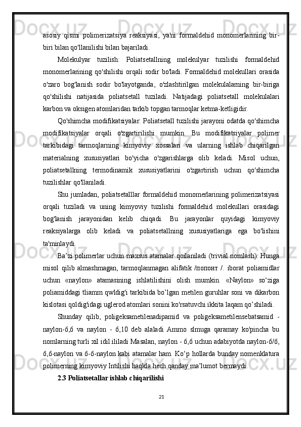 asosiy   qismi   polimerizatsiya   reaksiyasi,   ya'ni   formaldehid   monomerlarining   bir-
biri bilan qo'llanilishi bilan bajariladi.
Molekulyar   tuzilish:   Poliatsetallning   molekulyar   tuzilishi   formaldehid
monomerlarining  qo'shilishi   orqali   sodir   bo'ladi.   Formaldehid   molekullari   orasida
o'zaro   bog'lanish   sodir   bo'layotganda,   o'zlashtirilgan   molekulalarning   bir-biriga
qo'shilishi   natijasida   poliatsetall   tuziladi.   Natijadagi   poliatsetall   molekulalari
karbon va oksigen atomlaridan tarkib topgan tarmoqlar ketma-ketligidir.
Qo'shimcha modifikatsiyalar: Poliatsetall tuzilishi jarayoni odatda qo'shimcha
modifikatsiyalar   orqali   o'zgartirilishi   mumkin.   Bu   modifikatsiyalar   polimer
tarkibidagi   tarmoqlarning   kimyoviy   xossalari   va   ularning   ishlab   chiqarilgan
materialning   xususiyatlari   bo'yicha   o'zgarishlarga   olib   keladi.   Misol   uchun,
poliatsetallning   termodinamik   xususiyatlarini   o'zgartirish   uchun   qo'shimcha
tuzilishlar qo'llaniladi.
Shu jumladan,  poliatsetalllar  formaldehid monomerlarining polimerizatsiyasi
orqali   tuziladi   va   uning   kimyoviy   tuzilishi   formaldehid   molekullari   orasidagi
bog'lanish   jarayonidan   kelib   chiqadi.   Bu   jarayonlar   quyidagi   kimyoviy
reaksiyalarga   olib   keladi   va   poliatsetallning   xususiyatlariga   ega   bo'lishini
ta'minlaydi.
Ba’zi polimerlar uchun maxsus atamalar qoilaniladi (trivial nomlash). Hunga
misol   qilib   almashmagan,   tarmoqlanmagan   alifatik   /попоит   /.   iborat   poliamidlar
uchun   «naylon»   atamasining   ishlatilishini   olish   mumkin.   «Naylon»   so‘ziga
poliamiddagi tliamm qwldig'i tarkibida bo’lgan metilen guruhlar soni va dikarbon
kislotasi qoldig'idagi uglerod atomlari sonini ko'rsatuvchi ikkita laqam qo’shiladi.
Shunday   qilib,   poligeksametilenadipamid   va   poligeksametilensebatsamid   -
naylon-6,6   va   naylon   -   6,10   deb   alaladi   Ammo   slmuga   qaramay   ko'pincha   bu
nomlarning turli xil idil.ililadi Masalan, naylon - 6,6 uchun adabiyotda naylon-6/6,
6,6-naylon va 6-6-naylon kabi atamalar ham. Ko‘p hollarda bunday nomenklatura
polimerning kimyoviy Intilishi haqkla hech qanday ma’lumot bermaydi. 
2.3 Poliatsetallar ishlab chiqarilishi
21 