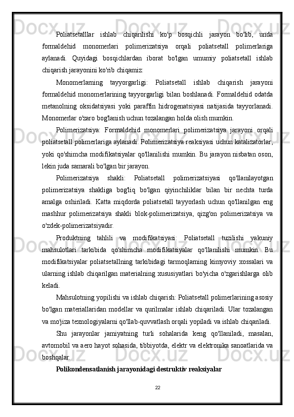 Poliatsetalllar   ishlab   chiqarilishi   ko'p   bosqichli   jarayon   bo'lib,   unda
formaldehid   monomerlari   polimerizatsiya   orqali   poliatsetall   polimerlariga
aylanadi.   Quyidagi   bosqichlardan   iborat   bo'lgan   umumiy   poliatsetall   ishlab
chiqarish jarayonini ko'rib chiqamiz:
Monomerlarning   tayyorgarligi:   Poliatsetall   ishlab   chiqarish   jarayoni
formaldehid monomerlarining tayyorgarligi  bilan boshlanadi. Formaldehid odatda
metanolning   oksidatsiyasi   yoki   paraffin   hidrogenatsiyasi   natijasida   tayyorlanadi.
Monomerlar o'zaro bog'lanish uchun tozalangan holda olish mumkin.
Polimerizatsiya:   Formaldehid   monomerlari   polimerizatsiya   jarayoni   orqali
poliatsetall polimerlariga aylanadi. Polimerizatsiya reaksiyasi uchun katalizatorlar,
yoki qo'shimcha modifikatsiyalar qo'llanilishi mumkin. Bu jarayon nisbatan oson,
lekin juda samarali bo'lgan bir jarayon.
Polimerizatsiya   shakli:   Poliatsetall   polimerizatsiyasi   qo'llanilayotgan
polimerizatsiya   shakliga   bog'liq   bo'lgan   qiyinchiliklar   bilan   bir   nechta   turda
amalga   oshiriladi.   Katta   miqdorda   poliatsetall   tayyorlash   uchun   qo'llanilgan   eng
mashhur   polimerizatsiya   shakli   blok-polimerizatsiya,   qizg'on   polimerizatsiya   va
o'zdek-polimerizatsiyadir.
Produktning   tahlili   va   modifikatsiyasi:   Poliatsetall   tuzilishi   yakuniy
mahsulotlari   tarkibida   qo'shimcha   modifikatsiyalar   qo'llanilishi   mumkin.   Bu
modifikatsiyalar   poliatsetallning   tarkibidagi   tarmoqlarning   kimyoviy   xossalari   va
ularning   ishlab   chiqarilgan   materialning   xususiyatlari   bo'yicha   o'zgarishlarga   olib
keladi. 
Mahsulotning yopilishi va ishlab chiqarish: Poliatsetall polimerlarining asosiy
bo'lgan materiallaridan modellar  va qurilmalar ishlab chiqariladi. Ular  tozalangan
va mo'jiza texnologiyalarni qo'llab-quvvatlash orqali yopiladi va ishlab chiqariladi.
Shu   jarayonlar   jamiyatning   turli   sohalarida   keng   qo'llaniladi,   masalan,
avtomobil va aero hayot sohasida, tibbiyotda, elektr va elektronika sanoatlarida va
boshqalar.
Polikondensatlanish jarayonidagi destruktiv reaksiyalar
22 