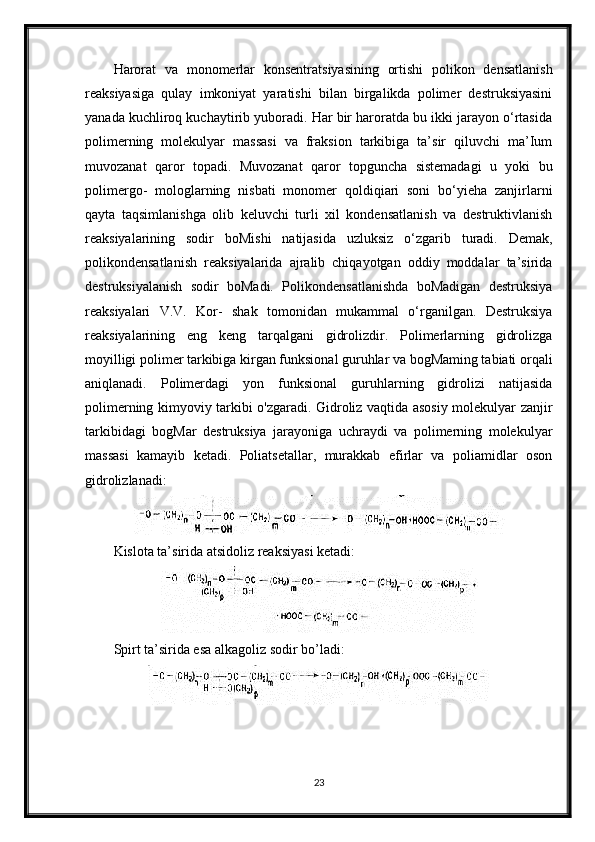 Harorat   va   monomerlar   konsentratsiyasining   ortishi   polikon   densatlanish
reaksiyasiga   qulay   imkoniyat   yaratishi   bilan   birgalikda   polimer   destruksiyasini
yanada kuchliroq kuchaytirib yuboradi. Har bir haroratda bu ikki jarayon o‘rtasida
polimerning   molekulyar   massasi   va   fraksion   tarkibiga   ta’sir   qiluvchi   ma’Ium
muvozanat   qaror   topadi.   Muvozanat   qaror   topguncha   sistemadagi   u   yoki   bu
polimergo-   mologlarning   nisbati   monomer   qoldiqiari   soni   bo‘yieha   zanjirlarni
qayta   taqsimlanishga   olib   keluvchi   turli   xil   kondensatlanish   va   destruktivlanish
reaksiyalarining   sodir   boMishi   natijasida   uzluksiz   o‘zgarib   turadi.   Demak,
polikondensatlanish   reaksiyalarida   ajralib   chiqayotgan   oddiy   moddalar   ta’sirida
destruksiyalanish   sodir   boMadi.   Polikondensatlanishda   boMadigan   destruksiya
reaksiyalari   V.V.   Kor-   shak   tomonidan   mukammal   o‘rganilgan.   Destruksiya
reaksiyalarining   eng   keng   tarqalgani   gidrolizdir.   Polimerlarning   gidrolizga
moyilligi polimer tarkibiga kirgan funksional guruhlar va bogMaming tabiati orqali
aniqlanadi.   Polimerdagi   yon   funksional   guruhlarning   gidrolizi   natijasida
polimerning kimyoviy tarkibi o'zgaradi. Gidroliz vaqtida asosiy molekulyar zanjir
tarkibidagi   bogMar   destruksiya   jarayoniga   uchraydi   va   polimerning   molekulyar
massasi   kamayib   ketadi.   Poliatsetallar,   murakkab   efirlar   va   poliamidlar   oson
gidrolizlanadi:
Kislota ta’sirida atsidoliz reaksiyasi ketadi:
Spirt ta’sirida esa alkagoliz sodir bo’ladi:
23 
