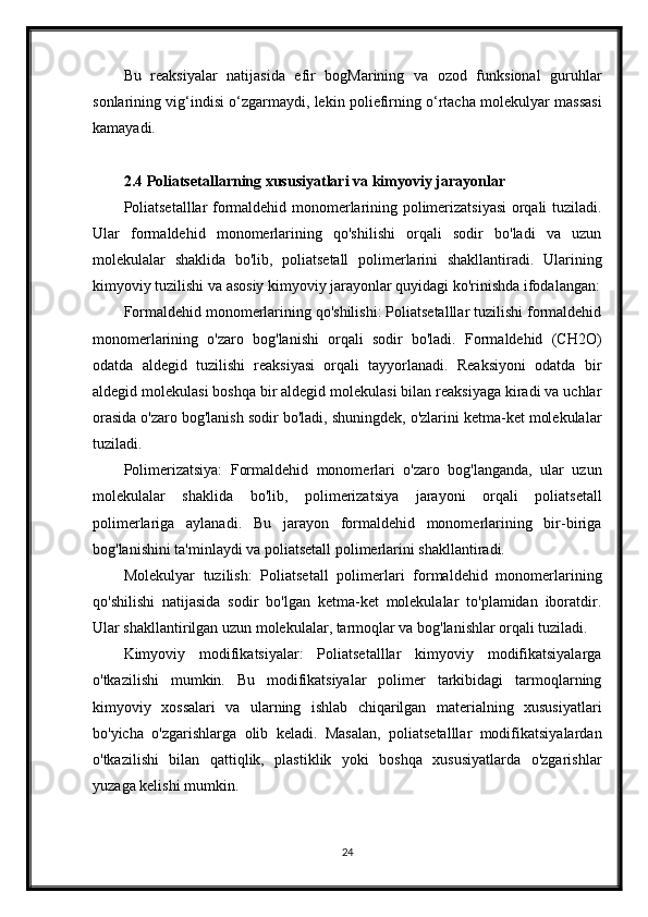 Bu   reaksiyalar   natijasida   efir   bogMarining   va   ozod   funksional   guruhlar
sonlarining vig‘indisi o‘zgarmaydi, lekin poliefirning o‘rtacha molekulyar massasi
kamayadi.
2.4 Poliatsetallarning xususiyatlari va kimyoviy jarayonlar
Poliatsetalllar formaldehid monomerlarining polimerizatsiyasi orqali tuziladi.
Ular   formaldehid   monomerlarining   qo'shilishi   orqali   sodir   bo'ladi   va   uzun
molekulalar   shaklida   bo'lib,   poliatsetall   polimerlarini   shakllantiradi.   Ularining
kimyoviy tuzilishi va asosiy kimyoviy jarayonlar quyidagi ko'rinishda ifodalangan:
Formaldehid monomerlarining qo'shilishi: Poliatsetalllar tuzilishi formaldehid
monomerlarining   o'zaro   bog'lanishi   orqali   sodir   bo'ladi.   Formaldehid   (CH2O)
odatda   aldegid   tuzilishi   reaksiyasi   orqali   tayyorlanadi.   Reaksiyoni   odatda   bir
aldegid molekulasi boshqa bir aldegid molekulasi bilan reaksiyaga kiradi va uchlar
orasida o'zaro bog'lanish sodir bo'ladi, shuningdek, o'zlarini ketma-ket molekulalar
tuziladi.
Polimerizatsiya:   Formaldehid   monomerlari   o'zaro   bog'langanda,   ular   uzun
molekulalar   shaklida   bo'lib,   polimerizatsiya   jarayoni   orqali   poliatsetall
polimerlariga   aylanadi.   Bu   jarayon   formaldehid   monomerlarining   bir-biriga
bog'lanishini ta'minlaydi va poliatsetall polimerlarini shakllantiradi.
Molekulyar   tuzilish:   Poliatsetall   polimerlari   formaldehid   monomerlarining
qo'shilishi   natijasida   sodir   bo'lgan   ketma-ket   molekulalar   to'plamidan   iboratdir.
Ular shakllantirilgan uzun molekulalar, tarmoqlar va bog'lanishlar orqali tuziladi.
Kimyoviy   modifikatsiyalar:   Poliatsetalllar   kimyoviy   modifikatsiyalarga
o'tkazilishi   mumkin.   Bu   modifikatsiyalar   polimer   tarkibidagi   tarmoqlarning
kimyoviy   xossalari   va   ularning   ishlab   chiqarilgan   materialning   xususiyatlari
bo'yicha   o'zgarishlarga   olib   keladi.   Masalan,   poliatsetalllar   modifikatsiyalardan
o'tkazilishi   bilan   qattiqlik,   plastiklik   yoki   boshqa   xususiyatlarda   o'zgarishlar
yuzaga kelishi mumkin.
24 