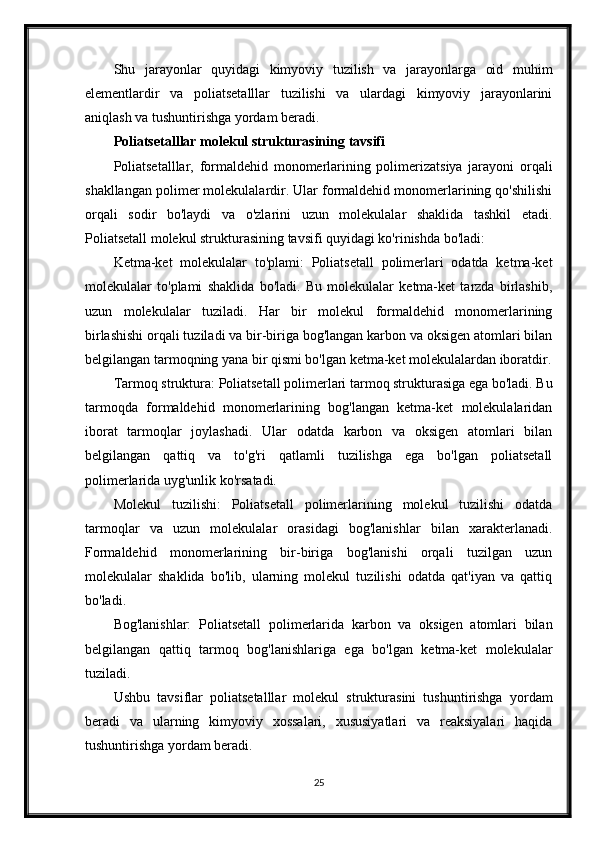 Shu   jarayonlar   quyidagi   kimyoviy   tuzilish   va   jarayonlarga   oid   muhim
elementlardir   va   poliatsetalllar   tuzilishi   va   ulardagi   kimyoviy   jarayonlarini
aniqlash va tushuntirishga yordam beradi.
Poliatsetalllar molekul strukturasining tavsifi
Poliatsetalllar,   formaldehid   monomerlarining   polimerizatsiya   jarayoni   orqali
shakllangan polimer molekulalardir. Ular formaldehid monomerlarining qo'shilishi
orqali   sodir   bo'laydi   va   o'zlarini   uzun   molekulalar   shaklida   tashkil   etadi.
Poliatsetall molekul strukturasining tavsifi quyidagi ko'rinishda bo'ladi:
Ketma-ket   molekulalar   to'plami:   Poliatsetall   polimerlari   odatda   ketma-ket
molekulalar   to'plami   shaklida   bo'ladi.   Bu   molekulalar   ketma-ket   tarzda   birlashib,
uzun   molekulalar   tuziladi.   Har   bir   molekul   formaldehid   monomerlarining
birlashishi orqali tuziladi va bir-biriga bog'langan karbon va oksigen atomlari bilan
belgilangan tarmoqning yana bir qismi bo'lgan ketma-ket molekulalardan iboratdir.
Tarmoq struktura: Poliatsetall polimerlari tarmoq strukturasiga ega bo'ladi. Bu
tarmoqda   formaldehid   monomerlarining   bog'langan   ketma-ket   molekulalaridan
iborat   tarmoqlar   joylashadi.   Ular   odatda   karbon   va   oksigen   atomlari   bilan
belgilangan   qattiq   va   to'g'ri   qatlamli   tuzilishga   ega   bo'lgan   poliatsetall
polimerlarida uyg'unlik ko'rsatadi.
Molekul   tuzilishi:   Poliatsetall   polimerlarining   molekul   tuzilishi   odatda
tarmoqlar   va   uzun   molekulalar   orasidagi   bog'lanishlar   bilan   xarakterlanadi.
Formaldehid   monomerlarining   bir-biriga   bog'lanishi   orqali   tuzilgan   uzun
molekulalar   shaklida   bo'lib,   ularning   molekul   tuzilishi   odatda   qat'iyan   va   qattiq
bo'ladi.
Bog'lanishlar:   Poliatsetall   polimerlarida   karbon   va   oksigen   atomlari   bilan
belgilangan   qattiq   tarmoq   bog'lanishlariga   ega   bo'lgan   ketma-ket   molekulalar
tuziladi. 
Ushbu   tavsiflar   poliatsetalllar   molekul   strukturasini   tushuntirishga   yordam
beradi   va   ularning   kimyoviy   xossalari,   xususiyatlari   va   reaksiyalari   haqida
tushuntirishga yordam beradi.
25 