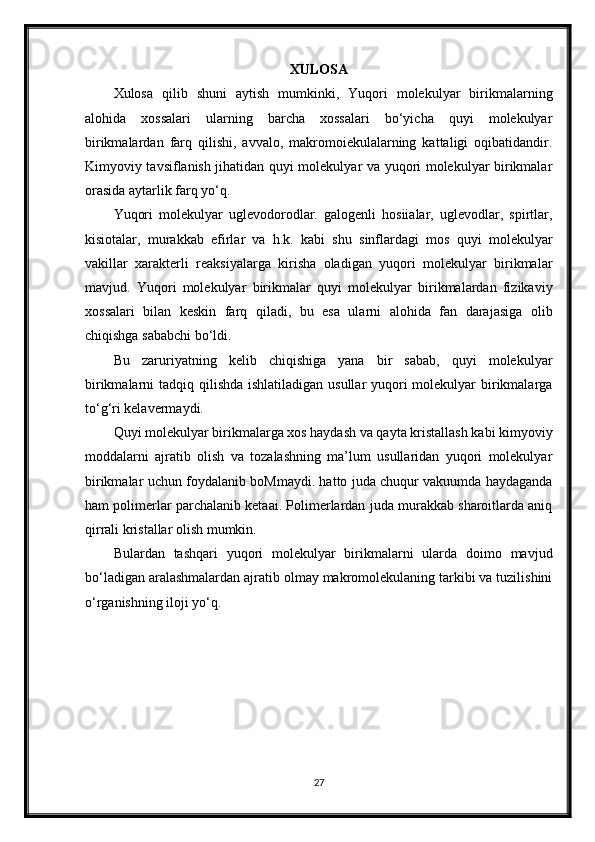 XULOSA
Xulosa   qilib   shuni   aytish   mumkinki,   Yuqori   molekulyar   birikmalarning
alohida   xossalari   ularning   barcha   xossalari   bo‘yicha   quyi   molekulyar
birikmalardan   farq   qilishi,   avvalo,   makromoiekulalarning   kattaligi   oqibatidandir.
Kimyoviy tavsiflanish jihatidan quyi molekulyar va yuqori molekulyar birikmalar
orasida aytarlik farq yo‘q.
Yuqori   molekulyar   uglevodorodlar.   galogenli   hosiialar,   uglevodlar,   spirtlar,
kisiotalar,   murakkab   efirlar   va   h.k.   kabi   shu   sinflardagi   mos   quyi   molekulyar
vakillar   xarakterli   reaksiyalarga   kirisha   oladigan   yuqori   molekulyar   birikmalar
mavjud.   Yuqori   molekulyar   birikmalar   quyi   molekulyar   birikmalardan   fizikaviy
xossalari   bilan   keskin   farq   qiladi,   bu   esa   ularni   alohida   fan   darajasiga   olib
chiqishga sababchi bo‘ldi.
Bu   zaruriyatning   kelib   chiqishiga   yana   bir   sabab,   quyi   molekulyar
birikmalarni tadqiq qilishda ishlatiladigan usullar yuqori molekulyar  birikmalarga
to‘g‘ri kelavermaydi.
Quyi molekulyar birikmalarga xos haydash va qayta kristallash kabi kimyoviy
moddalarni   ajratib   olish   va   tozalashning   ma’lum   usullaridan   yuqori   molekulyar
birikmalar uchun foydalanib boMmaydi. hatto juda chuqur vakuumda haydaganda
ham polimerlar parchalanib ketaai. Polimerlardan juda murakkab sharoitlarda aniq
qirrali kristallar olish mumkin.
Bulardan   tashqari   yuqori   molekulyar   birikmalarni   ularda   doimo   mavjud
bo‘ladigan aralashmalardan ajratib olmay makromolekulaning tarkibi va tuzilishini
o‘rganishning iloji yo‘q.
27 