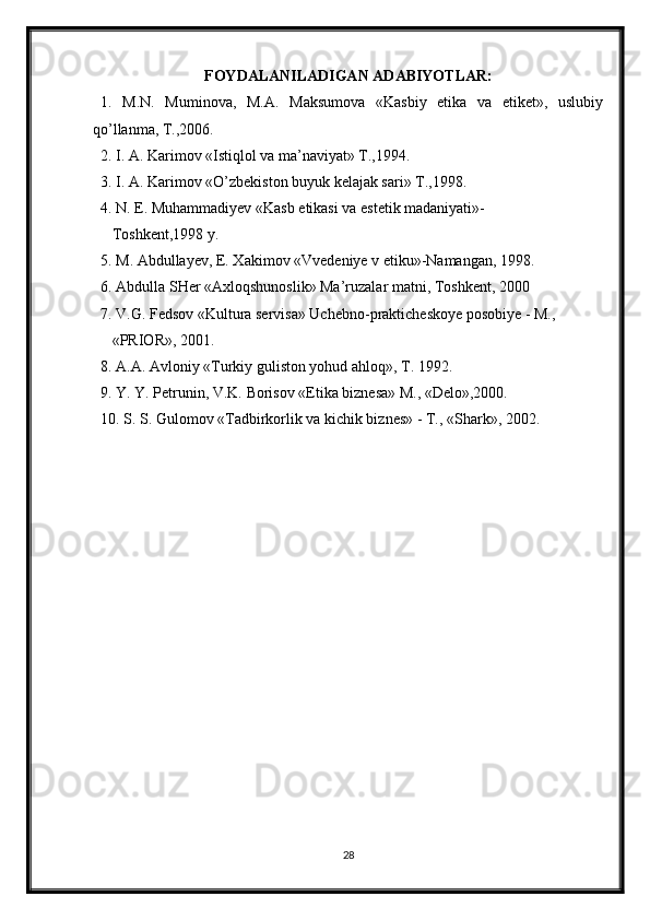 FOYDALANILADIGAN ADABIYOTLAR:
1.   M.N.   Muminova,   M.A.   Maksumova   «Kasbiy   etika   va   etiket»,   uslubiy
qo’llanma, T.,2006.
2. I. A. Karimov «Istiqlol va ma’naviyat» T.,1994.
3. I. A. Karimov «O’zbekiston buyuk kelajak sari» T.,1998.
4. N. E. Muhammadiyev «Kasb etikasi va estetik madaniyati»-  
   Toshkent,1998 y.  
5. M. Abdullayev, E. Xakimov «Vvedeniye v etiku»-Namangan, 1998.
6. Abdulla SHer «Axloqshunoslik» Ma’ruzalar matni, Toshkent, 2000
7. V.G. Fedsov «Kultura servisa» Uchebno-prakticheskoye posobiye - M.,   
   «PRIOR», 2001.
8. A.A. Avloniy «Turkiy guliston yohud ahloq», T. 1992.
9. Y. Y. Petrunin, V.K. Borisov «Etika biznesa» M., «Delo»,2000.
10. S. S. Gulomov «Tadbirkorlik va kichik biznes» - T., «Shark», 2002.
28 