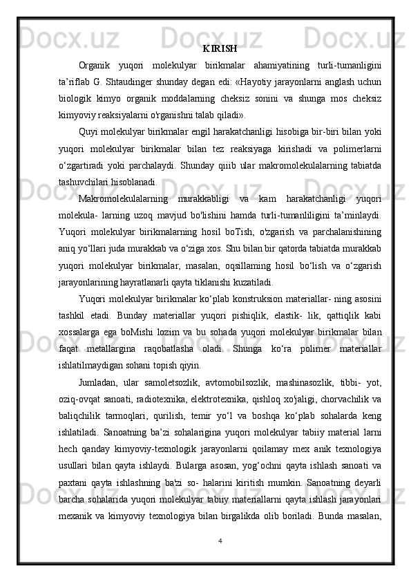 KIRISH
Organik   yuqori   molekulyar   birikmalar   ahamiyatining   turli-tumanligini
ta’riflab G. Shtaudinger  shunday degan edi: «Hayotiy jarayonlarni  anglash uchun
biologik   kimyo   organik   moddalarning   cheksiz   sonini   va   shunga   mos   cheksiz
kimyoviy reaksiyalarni o'rganishni talab qiladi».
Quyi molekulyar birikmalar engil harakatchanligi hisobiga bir-biri bilan yoki
yuqori   molekulyar   birikmalar   bilan   tez   reaksiyaga   kirishadi   va   polimerlarni
o‘zgartiradi   yoki   parchalaydi.   Shunday   qiiib   ular   makromolekulalarning   tabiatda
tashuvchilari hisoblanadi.
Makromolekulalarning   murakkabligi   va   kam   harakatchanligi   yuqori
molekula-   larning   uzoq   mavjud   bo'lishini   hamda   turli-tumanliligini   ta’minlaydi.
Yuqori   molekulyar   birikmalarning   hosil   boTish,   o'zgarish   va   parchalanishining
aniq yo‘llari juda murakkab va o‘ziga xos. Shu bilan bir qatorda tabiatda murakkab
yuqori   molekulyar   birikmalar,   masalan,   oqsillaming   hosil   bo‘lish   va   o‘zgarish
jarayonlarining hayratlanarli qayta tiklanishi kuzatiladi.
Yuqori  molekulyar  birikmalar  ko‘plab konstruksion materiallar-  ning asosini
tashkil   etadi.   Bunday   materiallar   yuqori   pishiqlik,   elastik-   lik,   qattiqlik   kabi
xossalarga   ega   boMishi   lozim   va   bu   sohada   yuqori   molekulyar   birikmalar   bilan
faqat   metallargina   raqobatlasha   oladi.   Shunga   ko‘ra   polimer   materiallar
ishlatilmaydigan sohani topish qiyin.
Jumladan,   ular   samoletsozlik,   avtomobilsozlik,   mashinasozlik,   tibbi-   yot,
oziq-ovqat  sanoati, radiotexnika, elektrotexnika, qishloq xo'jaligi, chorvachilik va
baliqchilik   tarmoqlari,   qurilish,   temir   yo‘l   va   boshqa   ko‘plab   sohalarda   keng
ishlatiladi.   Sanoatning   ba’zi   sohalarigina   yuqori   molekulyar   tabiiy   material   larni
hech   qanday   kimyoviy-texnologik   jarayonlarni   qoilamay   mex   anik   texnologiya
usullari   bilan   qayta   ishlaydi.   Bularga   asosan,   yog‘ochni   qayta   ishlash   sanoati   va
paxtani   qayta   ishlashning   ba'zi   so-   halarini   kiritish   mumkin.   Sanoatning   deyarli
barcha sohalarida yuqori  molekulyar  tabiiy materiallarni  qayta ishlash  jarayonlari
mexanik   va   kimyoviy   texnologiya   bilan   birgalikda   olib   boriladi.   Bunda   masalan,
4 