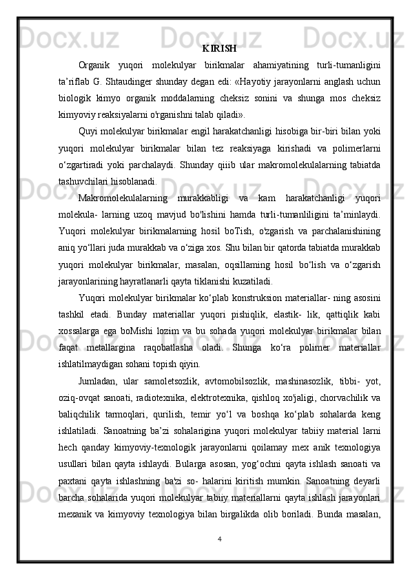 KIRISH
Organik   yuqori   molekulyar   birikmalar   ahamiyatining   turli-tumanligini
ta’riflab G. Shtaudinger  shunday degan edi: «Hayotiy jarayonlarni  anglash uchun
biologik   kimyo   organik   moddalarning   cheksiz   sonini   va   shunga   mos   cheksiz
kimyoviy reaksiyalarni o'rganishni talab qiladi».
Quyi molekulyar birikmalar engil harakatchanligi hisobiga bir-biri bilan yoki
yuqori   molekulyar   birikmalar   bilan   tez   reaksiyaga   kirishadi   va   polimerlarni
o‘zgartiradi   yoki   parchalaydi.   Shunday   qiiib   ular   makromolekulalarning   tabiatda
tashuvchilari hisoblanadi.
Makromolekulalarning   murakkabligi   va   kam   harakatchanligi   yuqori
molekula-   larning   uzoq   mavjud   bo'lishini   hamda   turli-tumanliligini   ta’minlaydi.
Yuqori   molekulyar   birikmalarning   hosil   boTish,   o'zgarish   va   parchalanishining
aniq yo‘llari juda murakkab va o‘ziga xos. Shu bilan bir qatorda tabiatda murakkab
yuqori   molekulyar   birikmalar,   masalan,   oqsillaming   hosil   bo‘lish   va   o‘zgarish
jarayonlarining hayratlanarli qayta tiklanishi kuzatiladi.
Yuqori  molekulyar  birikmalar  ko‘plab konstruksion materiallar-  ning asosini
tashkil   etadi.   Bunday   materiallar   yuqori   pishiqlik,   elastik-   lik,   qattiqlik   kabi
xossalarga   ega   boMishi   lozim   va   bu   sohada   yuqori   molekulyar   birikmalar   bilan
faqat   metallargina   raqobatlasha   oladi.   Shunga   ko‘ra   polimer   materiallar
ishlatilmaydigan sohani topish qiyin.
Jumladan,   ular   samoletsozlik,   avtomobilsozlik,   mashinasozlik,   tibbi-   yot,
oziq-ovqat  sanoati, radiotexnika, elektrotexnika, qishloq xo'jaligi, chorvachilik va
baliqchilik   tarmoqlari,   qurilish,   temir   yo‘l   va   boshqa   ko‘plab   sohalarda   keng
ishlatiladi.   Sanoatning   ba’zi   sohalarigina   yuqori   molekulyar   tabiiy   material   larni
hech   qanday   kimyoviy-texnologik   jarayonlarni   qoilamay   mex   anik   texnologiya
usullari   bilan   qayta   ishlaydi.   Bularga   asosan,   yog‘ochni   qayta   ishlash   sanoati   va
paxtani   qayta   ishlashning   ba'zi   so-   halarini   kiritish   mumkin.   Sanoatning   deyarli
barcha sohalarida yuqori  molekulyar  tabiiy materiallarni  qayta ishlash  jarayonlari
mexanik   va   kimyoviy   texnologiya   bilan   birgalikda   olib   boriladi.   Bunda   masalan,
4