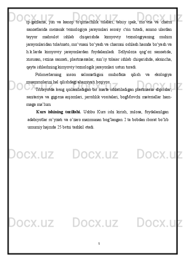 ip-gazlama,   jun   va   kanop   to'qimachilik   tolalari,   tabiiy   ipak,   mo‘vna   va   charm
sanoatlarida   mexanik   texnologiya   jarayonlari   asosiy   c'rin   tutadi,   ammo   ulardan
tayyor   mahsulot   ishlab   chiqarishda   kimyoviy   texnologiyaning   muhim
jarayonlaridan tola/mato, mo‘vnani bo‘yash va charmni oshlash hamda bo‘yash va
h.k.Iarda   kimyoviy   jarayonlardan   foydalaniladi.   Sellyuloza   qog‘oz   sanoatida,
xususan, rezina sanoati, plastmassalar,  sun’iy tolaiar ishlab chiqarishda, aksincha,
qayta ishlashning kimyoviy texnologik jarayonlari ustun turadi.
Polimerlarning   inson   salomatligini   muhofaza   qilish   va   ekologiya
muammolarini hal qilishdagi ahamiyati beqiyos.
Tibbiyotda   keng  qoilaniladigan   bir   marta  ishlatiladigan   plastmassa   shprislar,
sanitariya   va   gigiena   anjomlari,   jarrohlik   vositalari,   bogMovchi   materiallar   ham-
maga ma’lum.
Kurs   ishining   tuzilishi.   Ushbu   Kurs   ishi   kirish,   xulosa,   foydalanilgan
adabiyotlar ro’yxati  va o’zaro mazmunan bog’langan 2 ta bobdan iborat bo’lib
umumiy hajmda 25 betni tashkil etadi.
5 