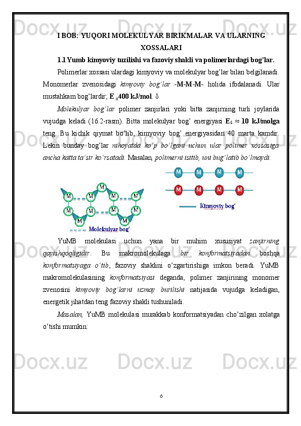 I BOB: YUQORI MOLEKULYAR BIRIKMALAR VA ULARNING
XOSSALARI
1.1 Yumb kimyoviy tuzilishi va fazoviy shakli va polimerlardagi bog’lar.
Polimerlar xossasi ulardagi kimyoviy va molekulyar bog’lar bilan belgilanadi.
Monomerlar   zvenosidagi   kimyoviy   bog’lar   -M-M-M-   holida   ifodalanadi.   Ular
mustahkam bog’lardir;  E 
≈ 400 kJ/mol .  δ
Molekulyar   bog’lar   polimer   zanjirlari   yoki   bitta   zanjirning   turli   joylarida
vujudga   keladi   (16.2-rasm).   Bitta   molekulyar   bog’   energiyasi   E
δ   ≈   10   kJ/molga
teng.   Bu   kichik   qiymat   b о ’lib,   kimyoviy   bog’   energiyasidan   40   marta   kamdir.
Lekin   bunday   bog’lar   nihoyatda   k о ’p   b о ’lgani   uchun   ular   polimer   xossasiga
ancha katta ta’sir k о ’rsatadi.  Masalan ,   polimerni isitib, uni bug’latib b о ’lmaydi.  
 
YuMB   molekulasi   uchun   yana   bir   muhim   xususiyat   zanjirning
qayishqoqligidir .   Bu   makromolekulaga   bir   konformatsiyadan   boshqa
konformatsiyaga   о ’tib ,   fazoviy   shaklini   о ’zgartirishiga   imkon   beradi.   YuMB
makromolekulasining   konformatsiyasi   deganda,   polimer   zanjirining   monomer
zvenosini   kimyoviy   bog’larni   uzmay   burilishi   natijasida   vujudga   keladigan,
energetik jihatdan teng fazoviy shakli tushuniladi. 
Masalan,   YuMB molekulasi  murakkab konformatsiyadan ch о ’zilgan xolatga
о ’tishi mumkin: 
6 