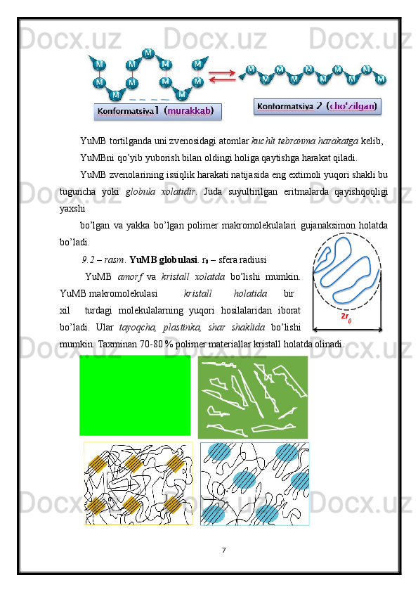 YuMB tortilganda uni zvenosidagi atomlar  kuchli tebranma harakatga  kelib, 
YuMBni q о ’yib yuborish bilan oldingi holiga qaytishga harakat qiladi. 
YuMB zvenolarining issiqlik harakati natijasida eng extimoli yuqori shakli bu
tuguncha   yoki   globula   xolatidir .   Juda   suyultirilgan   eritmalarda   qayishqoqligi
yaxshi 
b о ’lgan   va   yakka   b о ’lgan   polimer   makromolekulalari   gujanaksimon   holatda
b о ’ladi.  
 9.2 – rasm .  YuMB globulasi . r
0  – sfera radiusi 
  YuMB   amorf   va   kristall   xolatda   b о ’lishi   mumkin.
YuMB makromolekulasi  kristall  holatida  bir
xil  turdagi   molekulalarning   yuqori   hosilalaridan   iborat
b о ’ladi.   Ular   tayoqcha,   plastinka,   shar   shaklida   b о ’lishi
mumkin. Taxminan 70-80 % polimer materiallar kristall holatda olinadi. 
7  
      
  2 r
0 