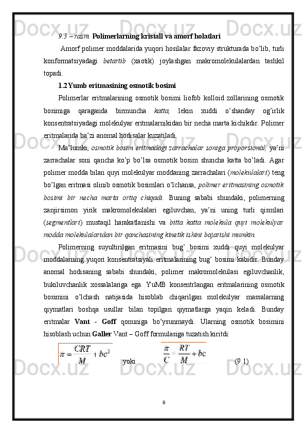 9.3 – rasm.  Polimerlarning kristall va amorf holatlari 
  Amorf polimer moddalarida yuqori hosilalar fazoviy strukturada b о ’lib, turli
konformatsiyadagi   betartib   (xaotik)   joylashgan   makromolekulalardan   tashkil
topadi. 
1.2 Yumb eritmasining osmotik bosimi
Polimerlar   eritmalarining   osmotik   bosimi   liofob   kolloid   zollarining   osmotik
bosimiga   qaraganda   birmuncha   katta,   lekin   xuddi   o’shanday   og’irlik
konsentratsiyadagi molekulyar eritmalarnikidan bir necha marta kichikdir. Polimer
eritmalarida ba’zi anomal hodisalar kuzatiladi. 
Ma’lumki,   osmotik bosim eritmadagi zarrachalar soniga proporsional,   ya’ni
zarrachalar   soni   qancha   ko’p   bo’lsa   osmotik   bosim   shuncha   katta   bo’ladi.   Agar
polimer modda bilan quyi molekulyar moddaning zarrachalari ( molekulalari ) teng
bo’lgan eritmasi olinib osmotik bosimlari o’lchansa,  polimer eritmasining osmotik
bosimi   bir   necha   marta   ortiq   chiqadi.   Buning   sababi   shundaki,   polimerning
zanjirsimon   yirik   makromolekulalari   egiluvchan,   ya’ni   uning   turli   qismlari
( segmentlari )   mustaqil   harakatlanishi   va   bitta   katta   molekula   quyi   molekulyar
modda molekulalaridan bir qanchasining kinetik ishini bajarishi mumkin. 
Polimerning   suyultirilgan   eritmasini   bug’   bosimi   xuddi   quyi   molekulyar
moddalarning  yuqori   konsentratsiyali   eritmalarining  bug’  bosimi   kabidir.  Bunday
anomal   hodisaning   sababi   shundaki,   polimer   makromolekulasi   egiluvchanlik,
bukiluvchanlik   xossalalariga   ega.   YuMB   konsentrlangan   eritmalarining   osmotik
bosimini   o’lchash   natijasida   hisoblab   chiqarilgan   molekulyar   massalarning
qiymatlari   boshqa   usullar   bilan   topilgan   qiymatlarga   yaqin   keladi.   Bunday
eritmalar   Vant   -   Goff   qonuniga   bo’ysunmaydi.   Ularning   osmotik   bosimini
hisoblash uchun  Galler  Vant – Goff formulasiga tuzatish kiritdi: 
       yoki                                 (9.1)  
8 
