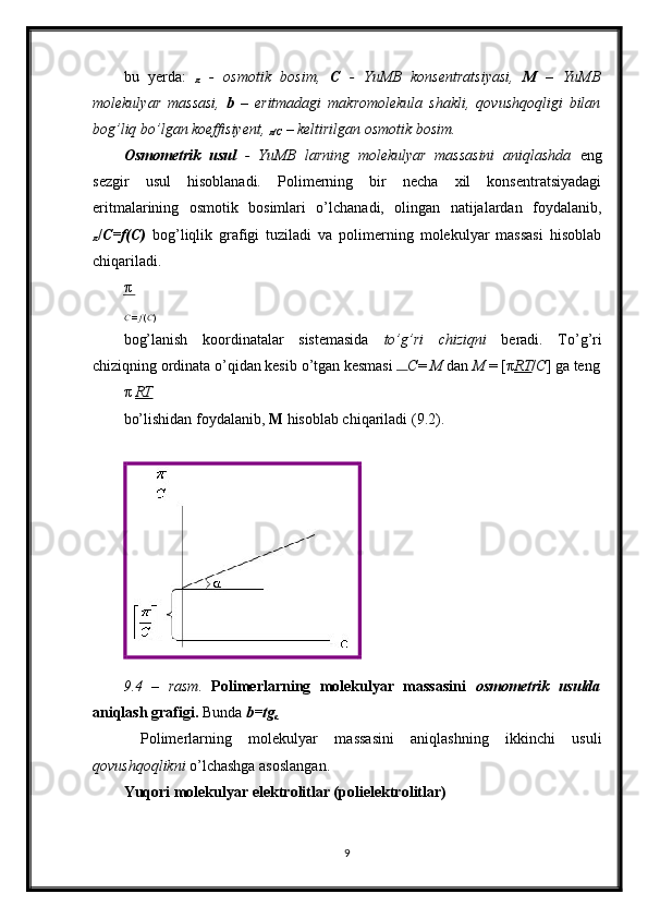 bu   yerda:  
π   -   osmotik   bosim,   C   -   YuMB   konsentratsiyasi,   M   –   YuMB
molekulyar   massasi,   b   –   eritmadagi   makromolekula   shakli,   qovushqoqligi   bilan
bog’liq b о ’lgan koeffisiyent, 
π /C  – keltirilgan osmotik bosim. 
Osmometrik   usul   -   YuMB   larning   molekulyar   massasini   aniqlashda   eng
sezgir   usul   hisoblanadi.   Polimerning   bir   necha   xil   konsentratsiyadagi
eritmalarining   osmotik   bosimlari   o’lchanadi,   olingan   natijalardan   foydalanib,
π / C=f(C)   bog’liqlik   grafigi   tuziladi   va   polimerning   molekulyar   massasi   hisoblab
chiqariladi. 
π
C  =  f  ( C )
 
bog’lanish   koordinatalar   sistemasida   t о ’g’ri   chiziqni   beradi.   T о ’g’ri
chiziqning ordinata  о ’qidan kesib  о ’tgan kesmasi  С =  М  dan  M  = [ π RT / C ]  ga teng
π   RT
bo’lishidan foydalanib,  M  hisoblab chiqariladi (9.2). 
 
9.4   –   rasm.   Polimerlarning   molekulyar   massasini   osmometrik   usulda
aniqlash grafigi.  Bunda  b=tg
α  
  Polimerlarning   molekulyar   massasini   aniqlashning   ikkinchi   usuli
qovushqoqlikni  o’lchashga asoslangan.  
Yuqori molekulyar elektrolitlar (polielektrolitlar)
9   