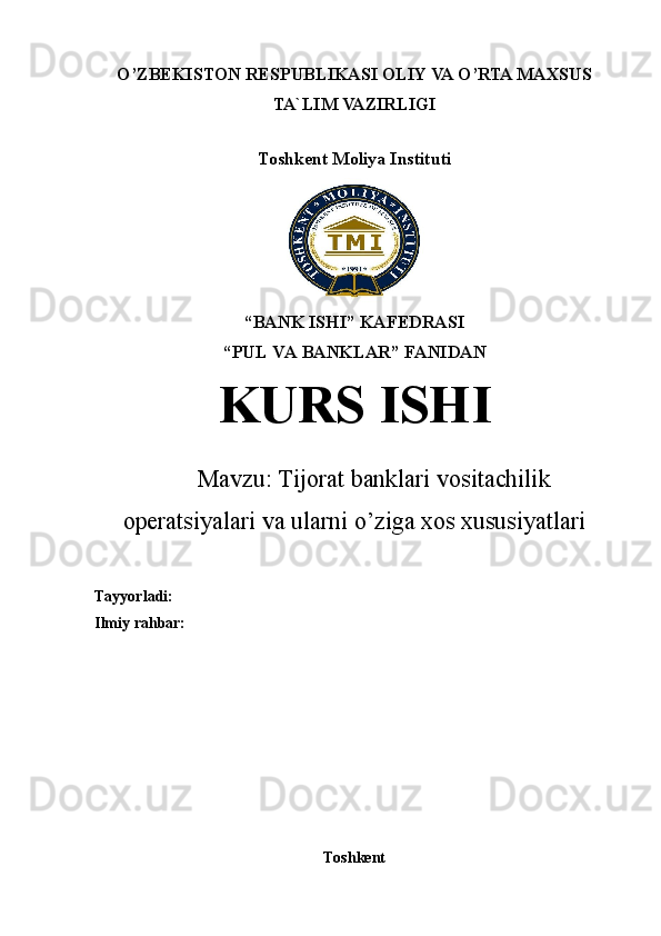 O’ZBEKISTON RESPUBLIKASI OLIY VA O’RTA MAXSUS
TA`LIM VAZIRLIGI   
Toshkent Moliya Instituti
“BANK ISHI” KAFEDRASI
“PUL VA BANKLAR” FANIDAN
KURS ISHI
Mavzu:  Tijorat banklari vositachilik
operatsiyalari va ularni o’ziga xos xususiyatlari
Tayyorladi:  
Ilmiy rahbar: 
Toshkent 