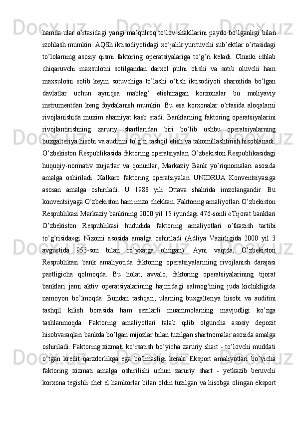 hamda ular o’rtasidagi  yangi  ma’qulroq to’lov shakllarini  paydo bo’lganligi bilan
izohlash mumkin. AQSh iktisodiyotidagi xo’jalik yurituvchi sub’ektlar o’rtasidagi
to’lolarning   asosiy   qismi   faktoring   operatsiyalariga   to’g’ri   keladi.   Chunki   ishlab
chiqaruvchi   maxsulotni   sotilgandan   darxol   pulni   olishi   va   sotib   oluvchi   ham
maxsulotni   sotib   keyin   sotuvchiga   to’lashi   o’tish   iktisodiyoti   sharoitida   bo’lgan
davlatlar   uchun   ayniqsa   mablag’   etishmagan   korxonalar   bu   moliyaviy
instrumentdan   keng   foydalanish   mumkin.   Bu   esa   korxonalar   o’rtasida   aloqalarni
rivojlanishida   muxim   ahamiyat   kasb   etadi.   Banklarning   faktoring   operatsiyalarini
rivojlantirishning   zaruriy   shartlaridan   biri   bo’lib   ushbu   operatsiyalarning
buxgalteriya hisobi va auditini to’g’ri tashqil etish va takomillashtirish hisoblanadi.
O’zbekiston Respublikasida faktoring operatsiyalari O’zbekiston Respublikasidagi
huquqiy-normativ   xujjatlar   va   qonunlar,   Markaziy   Bank   yo’riqnomalari   asosida
amalga   oshiriladi.   Xalkaro   faktoring   operatsiyalari   UNIDRUA   Konventsiyasiga
asosan   amalga   oshiriladi.   U   1988   yili   Ottava   shahrida   imzolangandir.   Bu
konventsiyaga O’zbekiston ham imzo chekkan. Faktoring amaliyotlari O’zbekiston
Respublikasi Markaziy bankining 2000 yil 15 iyundagi 476-sonli «Tijorat banklari
O’zbekiston   Respublikasi   hududida   faktoring   amaliyotlari   o’tkazish   tartibi
to’g’risida»gi   Nizomi   asosida   amalga   oshiriladi   (Adliya   Vazirligida   2000   yil   3
avgustida   953-son   bilan   ro’yxatga   olingan).   Ayni   vaqtda,   O’zbekiston
Respublikasi   bank   amaliyotida   faktoring   operatsiyalarining   rivojlanish   darajasi
pastligicha   qolmoqda.   Bu   holat,   avvalo,   faktoring   operatsiyalarining   tijorat
banklari   jami   aktiv   operatsiyalarining   hajmidagi   salmog’ining   juda   kichikligida
namoyon   bo’lmoqda.   Bundan   tashqari,   ularning   buxgalteriya   hisobi   va   auditini
tashqil   kilish   borasida   ham   sezilarli   muammolarning   mavjudligi   ko’zga
tashlanmoqda.   Faktoring   amaliyotlari   talab   qilib   olguncha   asosiy   depozit
hisobvaraqlari bankda bo’lgan mijozlar bilan tuzilgan shartnomalar asosida amalga
oshiriladi. Faktoring xizmati ko’rsatish bo’yicha zaruriy shart - to’lovchi muddati
o’tgan   kredit   qarzdorlikga   ega   bo’lmasligi   kerak.   Eksport   amaliyotlari   bo’yicha
faktoring   xizmati   amalga   oshirilishi   uchun   zaruriy   shart   -   yetkazib   beruvchi
korxona tegishli chet el hamkorlar bilan oldin tuzilgan va hisobga olingan eksport 