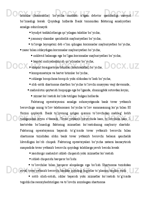 bitimlar   (kontraktlar)   bo’yicha   muddati   o’tgan   debetor   qarzdorligi   mavjud
bo’lmasligi   kerak.   Quyidagi   hollarda   Bank   tomonidan   faktoring   amaliyotlari
amalga oshirilmaydi:
    byudjet tashkilotlariga qo’yilagan talablar bo’yicha; 
  jismoniy shaxslar qarzdorlik majburiyatlari bo’yicha; 
   to’lovga layoqatsiz deb e’lon qilingan korxonalar majburiyatlari bo’yicha;
  zarar bilan ishlaydigan korxonalar majburiyatlari bo’yicha;
    nolikvid balansga ega bo’lgan korxonalar majburiyatlari bo’yicha;
    kapital moliyalashtirish qo’yilmalar bo’yicha;
    eksport kosignatsiya bitimlar (kontroaktlar) bo’yicha;
    kompensatsiya va barter bitimlar bo’yicha;
    ishlarga bosqichma-bosqich yoki oldindan to’lash bo’yicha;
    oldi-sotdi shartnoma shartlari bo’yicha to’lovchi muayyan vaqt davomida;
    mahsulotni qaytarish huquqiga ega bo’lganda, shuningdek sotuvdan keyin;
    xizmat ko’rsatish ko’zda tutilgan bulgan hollarda. 
  Faktoring   operatsiyasini   amalga   oshirayotganda   bank   tovar   yetkazib
beruvchiga uning to’lov talabnomasi  bo’yicha to’lov summasining ko’pi bilan 80
foizini   qoplaydi.   Bank   to’lovning   qolgan   qismini   to’lovchidan   mablag’   kelib
tushganidan keyin o’tkazadi. Tovar yetkazib beruvchida ham, to’lovchida ham 2-
kartoteka   bo’lmasligi   faktoring   xizmatlari   ko’rsatishning   majburiy   shartidir.
Faktoring   operatsiyasini   bajarish   to’g’risida   tovar   yetkazib   beruvchi   bilan
shartnoma   tuzishdan   oldin   bank   tovar   yetkazib   beruvchi   balansi   qanchalik
likvidligini   ko’rib   chiqadi.   Faktoring   operatsiyalari   bo’yicha   xatarni   kamaytirish
maqsadida tovar yetkazib beruvchi quyidagi talablarga javob berishi kerak:
    xaridorgir mahsulot ishlab chiqarish yoki xizmatlar ko’rsatish
    ishlab chiqarishi barqaror bo’lishi 
   to’lovchilar   bilan   barqaror   aloqalarga   ega   bo’lish   Shartnoma   tuzishdan
avval tovar yetkazib beruvchi bankka quyidagi hujjatlar to’plamini taqdim etadi: 
   sotib   olish-sotish,   ishlar   bajarish   yoki   xizmatlar   ko’rsatish   to’g’risida
tegishlicha rasmiylashtirilgan va to’lovchi imzolagan shartnoma 