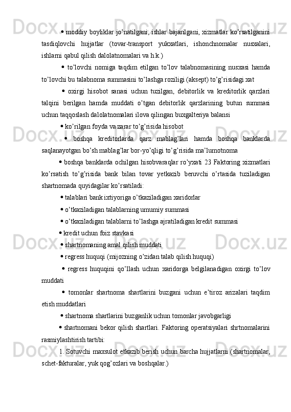      moddiy boyliklar jo’natilgani, ishlar bajarilgani, xizmatlar ko’rsatilganini
tasdiqlovchi   hujjatlar   (tovar-transport   yukxatlari,   ishonchnomalar   nusxalari,
ishlarni qabul qilish dalolatnomalari va h.k.)
     to’lovchi   nomiga   taqdim   etilgan   to’lov   talabnomasining   nusxasi   hamda
to’lovchi bu talabnoma summasini to’lashga roziligi (aksept) to’g’risidagi xat
     oxirgi   hisobot   sanasi   uchun   tuzilgan,   debitorlik   va   kreditorlik   qarzlari
talqini   berilgan   hamda   muddati   o’tgan   debitorlik   qarzlarining   butun   summasi
uchun taqqoslash dalolatnomalari ilova qilingan buxgalteriya balansi
    ko’rilgan foyda va zarar to’g’risida hisobot
     boshqa   kreditorlarda   qarz   mablag’lari   hamda   boshqa   banklarda
saqlanayotgan bo’sh mablag’lar bor-yo’qligi to’g’risida ma’lumotnoma 
   boshqa banklarda ochilgan hisobvaraqlar ro’yxati 23 Faktoring xizmatlari
ko’rsatish   to’g’risida   bank   bilan   tovar   yetkazib   beruvchi   o’rtasida   tuziladigan
shartnomada quyidagilar ko’rsatiladi:
    talablari bank ixtiyoriga o’tkaziladigan xaridorlar
    o’tkaziladigan talablarning umumiy summasi
    o’tkaziladigan talablarni to’lashga ajratiladigan kredit summasi 
  kredit uchun foiz stavkasi
    shartnomaning amal qilish muddati
    regress huquqi (mijozning o’zidan talab qilish huquqi)
     regress   huquqini   qo’llash   uchun   xaridorga   belgilanadigan   oxirgi   to’lov
muddati
     tomonlar   shartnoma   shartlarini   buzgani   uchun   e’tiroz   arizalari   taqdim
etish muddatlari
    shartnoma shartlarini buzganlik uchun tomonlar javobgarligi 
   shartnomani bekor qilish shartlari. Faktoring operatsiyalari shrtnomalarini
rasmiylashtirish tartibi: 
1. Sotuvchi maxsulot etkazib berish uchun barcha hujjatlarni (shartnomalar,
schet-fakturalar, yuk qog’ozlari va boshqalar.) 