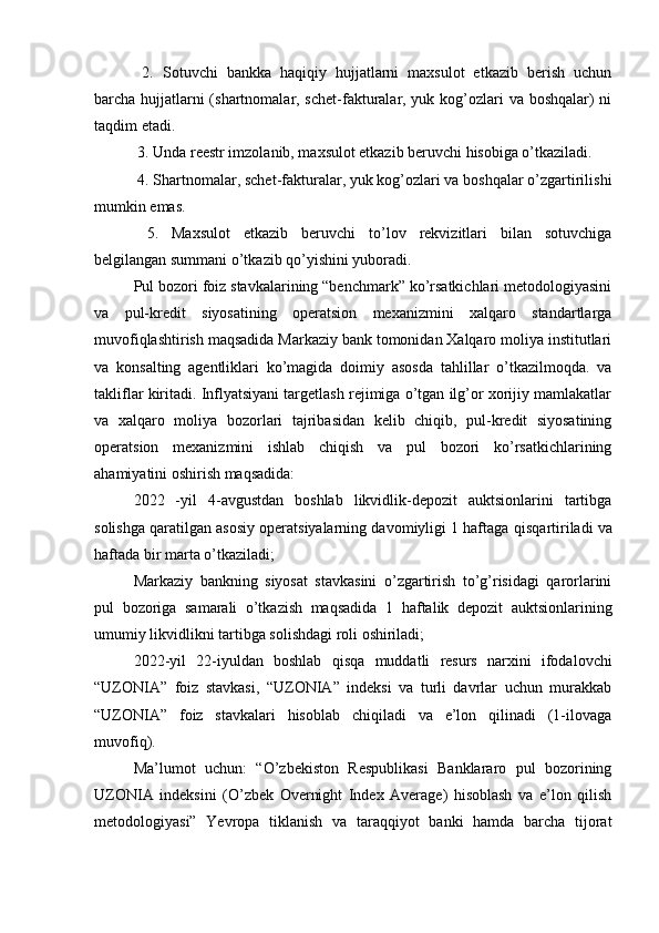   2.   Sotuvchi   bankka   haqiqiy   hujjatlarni   maxsulot   etkazib   berish   uchun
barcha hujjatlarni  (shartnomalar, schet-fakturalar, yuk kog’ozlari va boshqalar) ni
taqdim etadi.
 3. Unda reestr imzolanib, maxsulot etkazib beruvchi hisobiga o’tkaziladi.
 4. Shartnomalar, schet-fakturalar, yuk kog’ozlari va boshqalar o’zgartirilishi
mumkin emas.
  5.   Maxsulot   etkazib   beruvchi   to’lov   rekvizitlari   bilan   sotuvchiga
belgilangan summani o’tkazib qo’yishini yuboradi.
Pul bozori foiz stavkalarining “benchmark” ko’rsatkichlari metodologiyasini
va   pul-kredit   siyosatining   operatsion   mexanizmini   xalqaro   standartlarga
muvofiqlashtirish maqsadida Markaziy bank tomonidan Xalqaro moliya institutlari
va   konsalting   agentliklari   ko’magida   doimiy   asosda   tahlillar   o’tkazilmoqda.   va
takliflar kiritadi. Inflyatsiyani targetlash rejimiga o’tgan ilg’or xorijiy mamlakatlar
va   xalqaro   moliya   bozorlari   tajribasidan   kelib   chiqib,   pul-kredit   siyosatining
operatsion   mexanizmini   ishlab   chiqish   va   pul   bozori   ko’rsatkichlarining
ahamiyatini oshirish maqsadida:
2022   -yil   4-avgustdan   boshlab   likvidlik-depozit   auktsionlarini   tartibga
solishga qaratilgan asosiy operatsiyalarning davomiyligi 1 haftaga  qisqartiriladi va
haftada bir marta  o’tkaziladi; 
Markaziy   bankning   siyosat   stavkasini   o’zgartirish   to’g’risidagi   qarorlarini
pul   bozoriga   samarali   o’tkazish   maqsadida   1   haftalik   depozit   auktsionlarining
umumiy likvidlikni tartibga solishdagi roli oshiriladi;
2022-yil   22-iyuldan   boshlab   qisqa   muddatli   resurs   narxini   ifodalovchi
“UZONIA”   foiz   stavkasi,   “UZONIA”   indeksi   va   turli   davrlar   uchun   murakkab
“UZONIA”   foiz   stavkalari   hisoblab   chiqiladi   va   e’lon   qilinadi   (1-ilovaga
muvofiq).
Ma’lumot   uchun:   “O’zbekiston   Respublikasi   Banklararo   pul   bozorining
UZONIA   indeksini   (O’zbek   Overnight   Index   Average)   hisoblash   va   e’lon   qilish
metodologiyasi”   Yevropa   tiklanish   va   taraqqiyot   banki   hamda   barcha   tijorat 