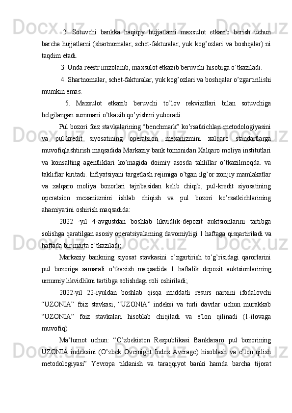 2.   Sotuvchi   bankka   haqiqiy   hujjatlarni   maxsulot   etkazib   berish   uchun
barcha hujjatlarni  (shartnomalar, schet-fakturalar, yuk kog’ozlari va boshqalar) ni
taqdim etadi.
 3. Unda reestr imzolanib, maxsulot etkazib beruvchi hisobiga o’tkaziladi.
 4. Shartnomalar, schet-fakturalar, yuk kog’ozlari va boshqalar o’zgartirilishi
mumkin emas.
  5.   Maxsulot   etkazib   beruvchi   to’lov   rekvizitlari   bilan   sotuvchiga
belgilangan summani o’tkazib qo’yishini yuboradi.
Pul bozori foiz stavkalarining “benchmark” ko’rsatkichlari metodologiyasini
va   pul-kredit   siyosatining   operatsion   mexanizmini   xalqaro   standartlarga
muvofiqlashtirish maqsadida Markaziy bank tomonidan Xalqaro moliya institutlari
va   konsalting   agentliklari   ko’magida   doimiy   asosda   tahlillar   o’tkazilmoqda.   va
takliflar kiritadi. Inflyatsiyani targetlash rejimiga o’tgan ilg’or xorijiy mamlakatlar
va   xalqaro   moliya   bozorlari   tajribasidan   kelib   chiqib,   pul-kredit   siyosatining
operatsion   mexanizmini   ishlab   chiqish   va   pul   bozori   ko’rsatkichlarining
ahamiyatini oshirish maqsadida:
2022   -yil   4-avgustdan   boshlab   likvidlik-depozit   auktsionlarini   tartibga
solishga qaratilgan asosiy operatsiyalarning davomiyligi 1 haftaga  qisqartiriladi va
haftada bir marta  o’tkaziladi; 
Markaziy   bankning   siyosat   stavkasini   o’zgartirish   to’g’risidagi   qarorlarini
pul   bozoriga   samarali   o’tkazish   maqsadida   1   haftalik   depozit   auktsionlarining
umumiy likvidlikni tartibga solishdagi roli oshiriladi;
2022-yil   22-iyuldan   boshlab   qisqa   muddatli   resurs   narxini   ifodalovchi
“UZONIA”   foiz   stavkasi,   “UZONIA”   indeksi   va   turli   davrlar   uchun   murakkab
“UZONIA”   foiz   stavkalari   hisoblab   chiqiladi   va   e’lon   qilinadi   (1-ilovaga
muvofiq).
Ma’lumot   uchun:   “O’zbekiston   Respublikasi   Banklararo   pul   bozorining
UZONIA   indeksini   (O’zbek   Overnight   Index   Average)   hisoblash   va   e’lon   qilish
metodologiyasi”   Yevropa   tiklanish   va   taraqqiyot   banki   hamda   barcha   tijorat