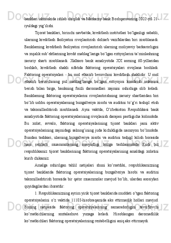 banklari ishtirokida ishlab chiqildi va Markaziy bank Boshqaruvining 2022-yil 21-
iyuldagi yig’ilishi.
Tijorat banklari, birinchi navbatda, kreditlash institutlari bo’lganligi sababli,
ularning   kreditlash   faoliyatini   rivojlantirish   dolzarb   vazifalardan   biri   xisoblanadi.
Banklarning   kreditlash   faoliyatini   rivojlantirish   ularning   moliyaviy   barkarorligini
va xujalik sub’ektlarining kredit mablag’lariga bo’lgan extiyojlarini ta’minlashning
zaruriy   sharti   xisoblanadi.   Xalkaro   bank   amaliyotida   XX   asrning   60-yillaridan
boshlab,   kreditlash   shakli   sifatida   faktoring   operatsiyalari   rivojlana   boshladi.
Faktoring   operatsiyalari   -   bu   mol   etkazib   beruvchini   kreditlash   shaklidir.   U   mol
etkazib   beruvchining   pul   mablag’lariga   bo’lgan   extiyojini   kondirish   imkonini
berish   bilan   birga,   bankning   foizli   daromadlari   xajmini   oshishiga   olib   keladi.
Banklarning   faktoring   operatsiyalarini   rivojlantirishning   zaruriy   shartlaridan   biri
bo’lib ushbu operatsiyalarning buxgalteriya xisobi  va auditini to’g’ri tashqil  etish
va   takomillashtirish   xisoblanadi.   Ayni   vaktda,   O’zbekiston   Respublikasi   bank
amaliyotida faktoring operatsiyalarining rivojlanish darajasi pastligicha kolmokda.
Bu   xolat,   avvalo,   faktoring   operatsiyalarining   tijorat   banklari   jami   aktiv
operatsiyalarining xajmidagi  salmog’ining juda kichikligida  namoyon bo’lmokda.
Bundan   tashkari,   ularning   buxgalteriya   xisobi   va   auditini   tashqil   kilish   borasida
ham   sezilarli   muammolarning   mavjudligi   kuzga   tashlanmokda   Endi   biz
respublikamiz   tijorat   banklarining   faktoring   operatsiyalarining   amaldagi   xolatini
kurib chikamiz.
Amalga   oshirilgan   tahlil   natijalari   shuni   ko’rsatdiki,   respublikamizning
tijorat   banklarida   faktoring   operatsiyalarining   buxgalteriya   hisobi   va   auditini
takomillashtirish  borasida  bir  qator   muammolar   mavjud bo’lib, ulardan asosiylari
quyidagilardan iboratdir: 
1. Respublikamizning ayrim yirik tijorat banklarida muddati o’tgan faktoring
operatsiyalarini   o’z   vaktida   11103-hisobraqamida   aks   ettirmaslik   hollari   mavjud.
Buning   natijasida   faktoring   operatsiyalarining   samaradorligini   tavsiflovchi
ko’rsatkichlarning   soxtalashuvi   yuzaga   keladi.   Hisoblangan   daromadlilik
ko’rsatkichlari faktoring operatsiyalarining rentabelligini aniq aks ettirmaydi. 