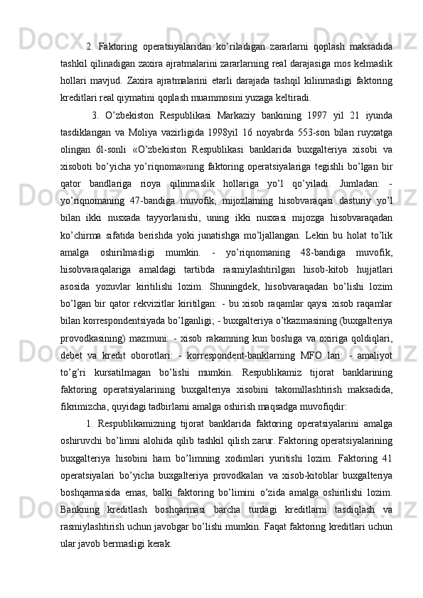 2.   Faktoring   operatsiyalaridan   ko’riladigan   zararlarni   qoplash   maksadida
tashkil  qilinadigan zaxira ajratmalarini zararlarning real darajasiga  mos kelmaslik
hollari   mavjud.   Zaxira   ajratmalarini   etarli   darajada   tashqil   kilinmasligi   faktoring
kreditlari real qiymatini qoplash muammosini yuzaga keltiradi.
  3.   O’zbekiston   Respublikasi   Markaziy   bankining   1997   yil   21   iyunda
tasdiklangan   va   Moliya   vazirligida   1998yil   16   noyabrda   553-son   bilan   ruyxatga
olingan   6l-sonli   «O’zbekiston   Respublikasi   banklarida   buxgalteriya   xisobi   va
xisoboti   bo’yicha   yo’riqnoma»ning   faktoring   operatsiyalariga   tegishli   bo’lgan   bir
qator   bandlariga   rioya   qilinmaslik   hollariga   yo’l   qo’yiladi.   Jumladan:   -
yo’riqnomaning   47-bandiga   muvofik,   mijozlarning   hisobvaraqasi   dasturiy   yo’l
bilan   ikki   nusxada   tayyorlanishi,   uning   ikki   nusxasi   mijozga   hisobvaraqadan
ko’chirma   sifatida   berishda   yoki   junatishga   mo’ljallangan.   Lekin   bu   holat   to’lik
amalga   oshirilmasligi   mumkin.   -   yo’riqnomaning   48-bandiga   muvofik,
hisobvaraqalariga   amaldagi   tartibda   rasmiylashtirilgan   hisob-kitob   hujjatlari
asosida   yozuvlar   kiritilishi   lozim.   Shuningdek,   hisobvaraqadan   bo’lishi   lozim
bo’lgan   bir   qator   rekvizitlar   kiritilgan:   -   bu   xisob   raqamlar   qaysi   xisob   raqamlar
bilan korrespondentsiyada bo’lganligi; - buxgalteriya o’tkazmasining (buxgalteriya
provodkasining)   mazmuni:   -   xisob   rakamning   kun   boshiga   va   oxiriga   qoldiqlari,
debet   va   kredit   oborotlari:   -   korrespondent-banklarning   MFO   lari:   -   amaliyot
to’g’ri   kursatilmagan   bo’lishi   mumkin.   Respublikamiz   tijorat   banklarining
faktoring   operatsiyalarining   buxgalteriya   xisobini   takomillashtirish   maksadida,
fikrimizcha, quyidagi tadbirlarni amalga oshirish maqsadga muvofiqdir: 
1.   Respublikamizning   tijorat   banklarida   faktoring   operatsiyalarini   amalga
oshiruvchi bo’limni alohida qilib tashkil qilish zarur. Faktoring operatsiyalarining
buxgalteriya   hisobini   ham   bo’limning   xodimlari   yuritishi   lozim.   Faktoring   41
operatsiyalari   bo’yicha   buxgalteriya   provodkalari   va   xisob-kitoblar   buxgalteriya
boshqarmasida   emas,   balki   faktoring   bo’limini   o’zida   amalga   oshirilishi   lozim.
Bankning   kreditlash   boshqarmasi   barcha   turdagi   kreditlarni   tasdiqlash   va
rasmiylashtirish uchun javobgar bo’lishi mumkin. Faqat faktoring kreditlari uchun
ular javob bermasligi kerak. 