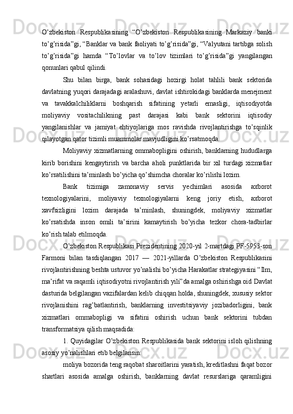 O’zbekiston   Respublikasining   “ O’zbekiston   Respublikasining   Markaziy   banki
to’g’risida ”gi, “ Banklar va bank faoliyati to’g’risida ”gi, “ Valyutani tartibga solish
to’g’risida ”gi   hamda   “ To’lovlar   va   to’lov   tizimlari   to’g’risida ”gi   yangilangan
qonunlari qabul qilindi.
Shu   bilan   birga,   bank   sohasidagi   hozirgi   holat   tahlili   bank   sektorida
davlatning yuqori darajadagi aralashuvi, davlat ishtirokidagi banklarda menejment
va   tavakkalchiliklarni   boshqarish   sifatining   yetarli   emasligi,   iqtisodiyotda
moliyaviy   vositachilikning   past   darajasi   kabi   bank   sektorini   iqtisodiy
yangilanishlar   va   jamiyat   ehtiyojlariga   mos   ravishda   rivojlantirishga   to’sqinlik
qilayotgan qator tizimli muammolar mavjudligini ko’rsatmoqda.
Moliyaviy   xizmatlarning   ommabopligini   oshirish,   banklarning   hududlarga
kirib   borishini   kengaytirish   va   barcha   aholi   punktlarida   bir   xil   turdagi   xizmatlar
ko’rsatilishini ta’minlash bo’yicha qo’shimcha choralar ko’rilishi lozim.
Bank   tizimiga   zamonaviy   servis   yechimlari   asosida   axborot
texnologiyalarini,   moliyaviy   texnologiyalarni   keng   joriy   etish,   axborot
xavfsizligini   lozim   darajada   ta’minlash,   shuningdek,   moliyaviy   xizmatlar
ko’rsatishda   inson   omili   ta’sirini   kamaytirish   bo’yicha   tezkor   chora-tadbirlar
ko’rish talab etilmoqda.
O’zbekiston Respublikasi Prezidentining 2020-yil 2-martdagi PF-5953-son
Farmoni   bilan   tasdiqlangan   2017   —   2021-yillarda   O’zbekiston   Respublikasini
rivojlantirishning beshta ustuvor yo’nalishi bo’yicha Harakatlar strategiyasini “Ilm,
ma’rifat va raqamli iqtisodiyotni rivojlantirish yili”da amalga oshirishga oid  Davlat
dasturida   belgilangan vazifalardan kelib chiqqan holda, shuningdek, xususiy sektor
rivojlanishini   rag’batlantirish,   banklarning   investitsiyaviy   jozibadorligini,   bank
xizmatlari   ommabopligi   va   sifatini   oshirish   uchun   bank   sektorini   tubdan
transformatsiya qilish maqsadida:
1. Quyidagilar  O’zbekiston  Respublikasida  bank sektorini  isloh qilishning
asosiy yo’nalishlari etib belgilansin:
moliya bozorida teng raqobat sharoitlarini yaratish, kreditlashni faqat bozor
shartlari   asosida   amalga   oshirish,   banklarning   davlat   resurslariga   qaramligini 