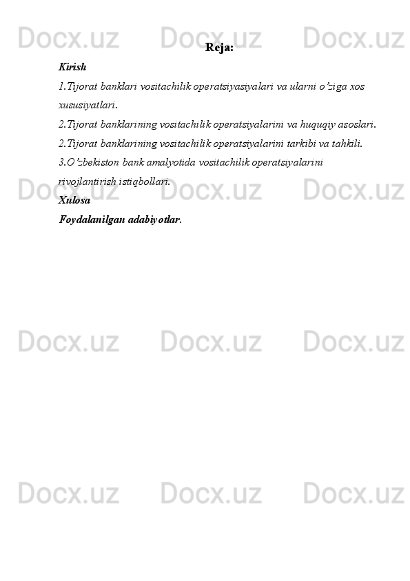 Reja:
Kirish
1.Tijorat banklari vositachilik operatsiyasiyalari va ularni o’ziga xos 
xususiyatlari.
2.Tijorat banklarining vositachilik operatsiyalarini va huquqiy asoslari.  
2.Tijorat banklarining vositachilik operatsiyalarini tarkibi va tahkili.
3.O’zbekiston bank amalyotida vositachilik operatsiyalarini 
rivojlantirish istiqbollari.
Xulosa
Foydalanilgan adabiyotlar. 