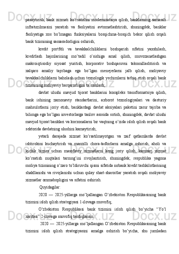 pasaytirish, bank xizmati ko’rsatishni  modernizatsiya  qilish, banklarning samarali
infratuzilmasini   yaratish   va   faoliyatini   avtomatlashtirish,   shuningdek,   banklar
faoliyatiga   xos   bo’lmagan   funksiyalarni   bosqichma-bosqich   bekor   qilish   orqali
bank tizimining samaradorligini oshirish;
kredit   portfeli   va   tavakkalchiliklarni   boshqarish   sifatini   yaxshilash,
kreditlash   hajmlarining   mo’tadil   o’sishiga   amal   qilish,   muvozanatlashgan
makroiqtisodiy   siyosat   yuritish,   korporativ   boshqaruvni   takomillashtirish   va
xalqaro   amaliy   tajribaga   ega   bo’lgan   menejerlarni   jalb   qilish,   moliyaviy
tavakkalchiliklarni baholash uchun texnologik yechimlarni tatbiq etish orqali bank
tizimining moliyaviy barqarorligini ta’minlash;
davlat   ulushi   mavjud   tijorat   banklarini   kompleks   transformatsiya   qilish,
bank   ishining   zamonaviy   standartlarini,   axborot   texnologiyalari   va   dasturiy
mahsulotlarni   joriy   etish,   banklardagi   davlat   aksiyalari   paketini   zarur   tajriba   va
bilimga ega bo’lgan investorlarga tanlov asosida sotish, shuningdek, davlat ulushi
mavjud tijorat banklari va korxonalarni bir vaqtning o’zida isloh qilish orqali bank
sektorida davlatning ulushini kamaytirish;
yetarli   darajada   xizmat   ko’rsatilmayotgan   va   zaif   qatlamlarda   davlat
ishtirokini   kuchaytirish   va   manzilli   chora-tadbirlarni   amalga   oshirish,   aholi   va
kichik   biznes   uchun   masofaviy   xizmatlarni   keng   joriy   qilish,   kamxarj   xizmat
ko’rsatish   nuqtalari   tarmog’ini   rivojlantirish,   shuningdek,   respublika   yagona
moliya tizimining o’zaro to’ldiruvchi qismi sifatida nobank kredit tashkilotlarining
shakllanishi   va  rivojlanishi   uchun  qulay  shart-sharoitlar   yaratish   orqali  moliyaviy
xizmatlar ommabopligini va sifatini oshirish.
 Quyidagilar:
2020   —   2025-yillarga   mo’ljallangan   O’zbekiston   Respublikasining   bank
tizimini isloh qilish strategiyasi  1-ilovaga   muvofiq;
O’zbekiston   Respublikasi   bank   tizimini   isloh   qilish   bo’yicha   “Yo’l
xaritasi”  2-ilovaga   muvofiq tasdiqlansin.
  2020   —   2025-yillarga   mo’ljallangan   O’zbekiston   Respublikasining   bank
tizimini   isloh   qilish   strategiyasini   amalga   oshirish   bo’yicha,   shu   jumladan 