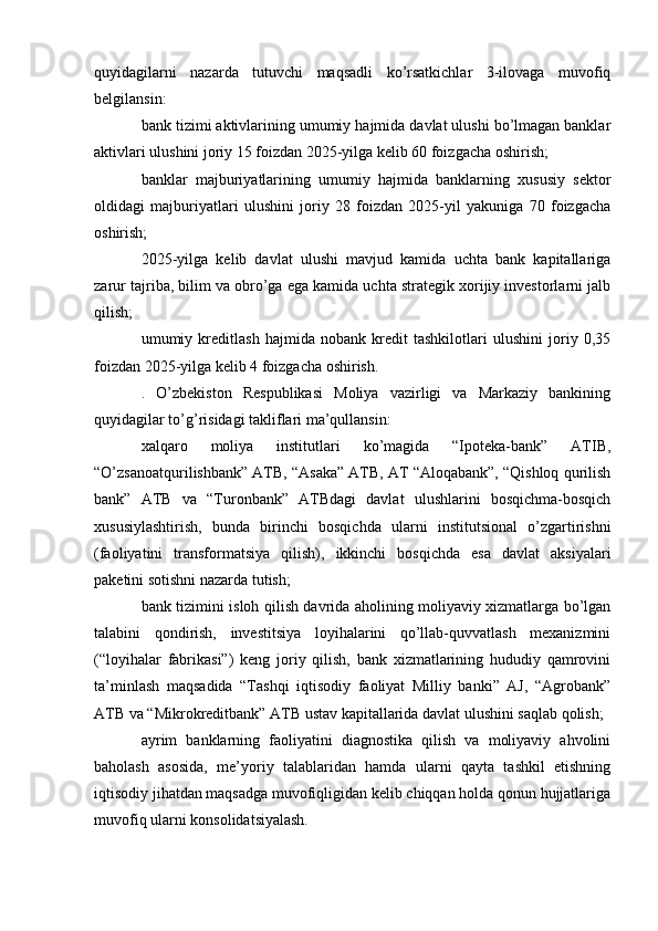 quyidagilarni   nazarda   tutuvchi   maqsadli   ko’rsatkichlar   3-ilovaga   muvofiq
belgilansin:
bank tizimi aktivlarining umumiy hajmida davlat ulushi bo’lmagan banklar
aktivlari ulushini joriy 15 foizdan 2025-yilga kelib 60 foizgacha oshirish;
banklar   majburiyatlarining   umumiy   hajmida   banklarning   xususiy   sektor
oldidagi   majburiyatlari   ulushini   joriy   28   foizdan   2025-yil   yakuniga   70   foizgacha
oshirish;
2025-yilga   kelib   davlat   ulushi   mavjud   kamida   uchta   bank   kapitallariga
zarur tajriba, bilim va obro’ga ega kamida uchta strategik xorijiy investorlarni jalb
qilish;
umumiy   kreditlash   hajmida   nobank   kredit   tashkilotlari   ulushini   joriy   0,35
foizdan 2025-yilga kelib 4 foizgacha oshirish.
.   O’zbekiston   Respublikasi   Moliya   vazirligi   va   Markaziy   bankining
quyidagilar to’g’risidagi takliflari ma’qullansin:
xalqaro   moliya   institutlari   ko’magida   “Ipoteka-bank”   ATIB,
“O’zsanoatqurilishbank” ATB, “Asaka” ATB, AT “Aloqabank”, “Qishloq qurilish
bank”   ATB   va   “Turonbank”   ATBdagi   davlat   ulushlarini   bosqichma-bosqich
xususiylashtirish,   bunda   birinchi   bosqichda   ularni   institutsional   o’zgartirishni
(faoliyatini   transformatsiya   qilish),   ikkinchi   bosqichda   esa   davlat   aksiyalari
paketini sotishni nazarda tutish;
bank tizimini isloh qilish davrida aholining moliyaviy xizmatlarga bo’lgan
talabini   qondirish,   investitsiya   loyihalarini   qo’llab-quvvatlash   mexanizmini
(“loyihalar   fabrikasi”)   keng   joriy   qilish,   bank   xizmatlarining   hududiy   qamrovini
ta’minlash   maqsadida   “Tashqi   iqtisodiy   faoliyat   Milliy   banki”   AJ,   “Agrobank”
ATB va “Mikrokreditbank” ATB ustav kapitallarida davlat ulushini saqlab qolish;
ayrim   banklarning   faoliyatini   diagnostika   qilish   va   moliyaviy   ahvolini
baholash   asosida,   me’yoriy   talablaridan   hamda   ularni   qayta   tashkil   etishning
iqtisodiy jihatdan maqsadga muvofiqligidan kelib chiqqan holda qonun hujjatlariga
muvofiq ularni konsolidatsiyalash. 