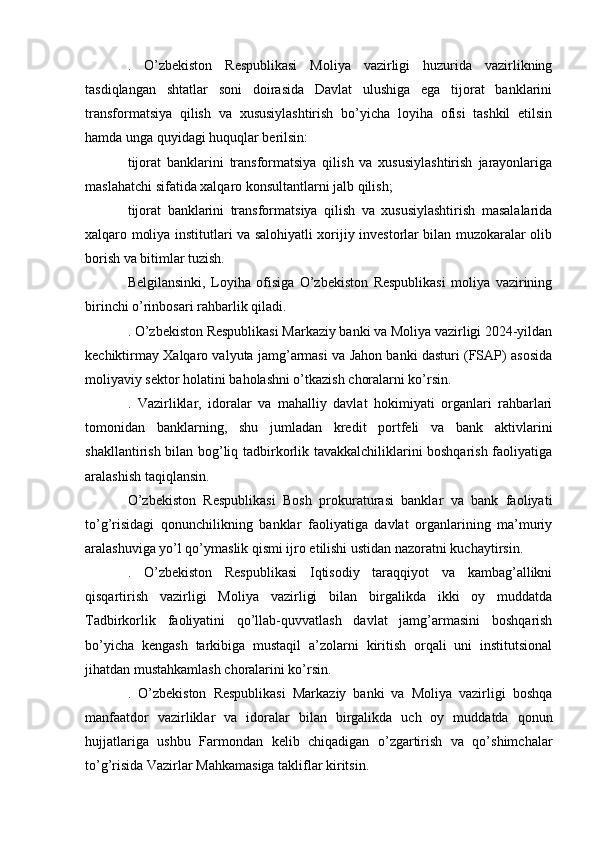 .   O’zbekiston   Respublikasi   Moliya   vazirligi   huzurida   vazirlikning
tasdiqlangan   shtatlar   soni   doirasida   Davlat   ulushiga   ega   tijorat   banklarini
transformatsiya   qilish   va   xususiylashtirish   bo’yicha   loyiha   ofisi   tashkil   etilsin
hamda unga quyidagi huquqlar berilsin:
tijorat   banklarini   transformatsiya   qilish   va   xususiylashtirish   jarayonlariga
maslahatchi sifatida xalqaro konsultantlarni jalb qilish;
tijorat   banklarini   transformatsiya   qilish   va   xususiylashtirish   masalalarida
xalqaro moliya institutlari va salohiyatli xorijiy investorlar bilan muzokaralar olib
borish va bitimlar tuzish.
Belgilansinki,   Loyiha   ofisiga   O’zbekiston   Respublikasi   moliya   vazirining
birinchi o’rinbosari rahbarlik qiladi.
. O’zbekiston Respublikasi Markaziy banki va Moliya vazirligi 2024-yildan
kechiktirmay Xalqaro valyuta jamg’armasi va Jahon banki dasturi (FSAP) asosida
moliyaviy sektor holatini baholashni o’tkazish choralarni ko’rsin.
.   Vazirliklar,   idoralar   va   mahalliy   davlat   hokimiyati   organlari   rahbarlari
tomonidan   banklarning,   shu   jumladan   kredit   portfeli   va   bank   aktivlarini
shakllantirish bilan bog’liq tadbirkorlik tavakkalchiliklarini boshqarish faoliyatiga
aralashish taqiqlansin.
O’zbekiston   Respublikasi   Bosh   prokuraturasi   banklar   va   bank   faoliyati
to’g’risidagi   qonunchilikning   banklar   faoliyatiga   davlat   organlarining   ma’muriy
aralashuviga yo’l qo’ymaslik qismi ijro etilishi ustidan nazoratni kuchaytirsin.
.   O’zbekiston   Respublikasi   Iqtisodiy   taraqqiyot   va   kambag’allikni
qisqartirish   vazirligi   Moliya   vazirligi   bilan   birgalikda   ikki   oy   muddatda
Tadbirkorlik   faoliyatini   qo’llab-quvvatlash   davlat   jamg’armasini   boshqarish
bo’yicha   kengash   tarkibiga   mustaqil   a’zolarni   kiritish   orqali   uni   institutsional
jihatdan mustahkamlash choralarini ko’rsin.
.   O’zbekiston   Respublikasi   Markaziy   banki   va   Moliya   vazirligi   boshqa
manfaatdor   vazirliklar   va   idoralar   bilan   birgalikda   uch   oy   muddatda   qonun
hujjatlariga   ushbu   Farmondan   kelib   chiqadigan   o’zgartirish   va   qo’shimchalar
to’g’risida Vazirlar Mahkamasiga takliflar kiritsin. 