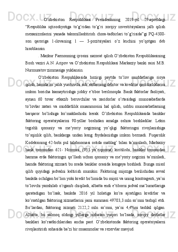 .   O’zbekiston   Respublikasi   Prezidentining   2019-yil   29-apreldagi
“Respublika   iqtisodiyotiga   to’g’ridan   to’g’ri   xorijiy   investitsiyalarni   jalb   qilish
mexanizmlarini   yanada   takomillashtirish   chora-tadbirlari   to’g’risida”gi   PQ-4300-
son   qaroriga   1-ilovaning   1   —   3-pozitsiyalari   o’z   kuchini   yo’qotgan   deb
hisoblansin.
. Mazkur Farmonning ijrosini nazorat qilish O’zbekiston Respublikasining
Bosh vaziri A.N. Aripov va O’zbekiston Respublikasi  Markaziy banki raisi  M.B.
Nurmuratov zimmasiga yuklansin.
O’zbekiston   Respublikasida   hozirgi   paytda   to’lov   muddatlariga   rioya
qilish, hamda xo’jalik yurituvchi sub’ektlarning debitor va kreditor qarzdorliklarini
imkon   boricha   kamaytirishga   jiddiy   e’tibor   berilmoqda.   Bank   faktorlar   faoliyati,
aynan   60   tovar   etkazib   beruvchilar   va   xaridorlar   o’rtasidagi   munosabatlarda
to’lovlar   xatari   va   muddatlilik   muammosini   hal   qilish,   ushbu   munosabatlarning
barqaror   bo’lishiga   ko’maklashishi   kerak.   O’zbekiston   Respublikasida   banklar
faktoring   operatsiyalarini   90-yillar   boshidan   amalga   oshira   boshladilar.   Lekin
tegishli   qonuniy   va   me’yoriy   negizning   yo’qligi   faktoringni   rivojlanishiga
to’sqinlik   qilib,   banklarga   undan   keng   foydalanishga   imkon   bermadi.   Fuqarolik
Kodeksining   42-bobi   pul   talabnomasi   ostida   mablag’   bilan   ta’minlash,   Markaziy
bank   tomonidan   621-   Nizomni,   (953   yo’riqnoma)   kiritilishi,   banklar   tomonidan
hamma erda faktoringni  qo’llash  uchun qonuniy va me’yoriy negizini  ta’minladi,
hamda faktoring xizmati bu orada banklar orasida kengaya boshladi. Bunga misol
qilib   quyidagi   jadvalni   keltirish   mumkin:   Faktoring   mijozga   berilishidan   avval
bankda ochilgan bo’lim yoki kredit bo’limida bu mijoz va uning kontragenti, ya’ni
to’lovchi yaxshilab o’rganib chiqiladi, albatta endi e’tiborni jadval ma’lumotlariga
qaratadigan   bo’lsak,   bankda   2016   yil   holatiga   ko’ra   ajratilgan   kreditlar   va
ko’rsatilgan faktoring xizmatlarini jami summasi 49703,3 mln so’mni tashqil etdi.
Bo’lardan,   faktoring   xizmati   2122,2   mln   so’mni,   ya’ni   4,4%ni   tashkil   qilgan.
Albatta,   bu   salmoq   oldingi   yillarga   nisbatan   yuqori   bo’lsada,   xorijiy   davlatlar
banklari   ko’rsatkichlaridan   ancha   past.   O’zbekistonda   faktoring   operatsiyalarni
rivojlantirish sohasida ba’zi bir muammolar va rezervlar mavjud. 