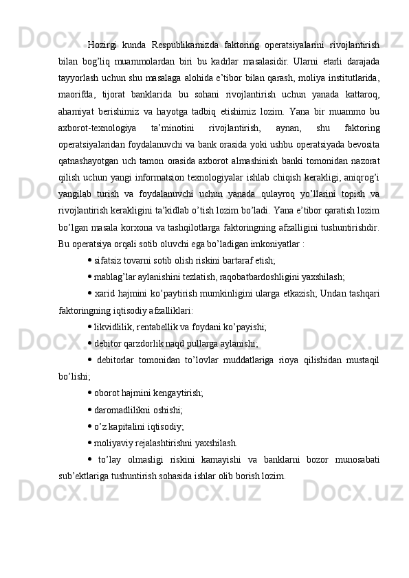 Hozirgi   kunda   Respublikamizda   faktoring   operatsiyalarini   rivojlantirish
bilan   bog’liq   muammolardan   biri   bu   kadrlar   masalasidir.   Ularni   etarli   darajada
tayyorlash  uchun shu masalaga  alohida e’tibor bilan qarash, moliya institutlarida,
maorifda,   tijorat   banklarida   bu   sohani   rivojlantirish   uchun   yanada   kattaroq,
ahamiyat   berishimiz   va   hayotga   tadbiq   etishimiz   lozim.   Yana   bir   muammo   bu
axborot-texnologiya   ta’minotini   rivojlantirish,   aynan,   shu   faktoring
operatsiyalaridan foydalanuvchi va bank orasida yoki ushbu operatsiyada bevosita
qatnashayotgan   uch   tamon   orasida   axborot   almashinish   banki   tomonidan   nazorat
qilish   uchun  yangi   informatsion   texnologiyalar   ishlab   chiqish   kerakligi,  aniqrog’i
yangilab   turish   va   foydalanuvchi   uchun   yanada   qulayroq   yo’llarini   topish   va
rivojlantirish kerakligini ta’kidlab o’tish lozim bo’ladi. Yana e’tibor qaratish lozim
bo’lgan masala korxona va tashqilotlarga faktoringning afzalligini tushuntirishdir.
Bu operatsiya orqali sotib oluvchi ega bo’ladigan imkoniyatlar : 
  sifatsiz tovarni sotib olish riskini bartaraf etish;
  mablag’lar aylanishini tezlatish, raqobatbardoshligini yaxshilash; 
   xarid hajmini ko’paytirish mumkinligini ularga etkazish;  Undan tashqari
faktoringning iqtisodiy afzalliklari: 
  likvidlilik, rentabellik va foydani ko’payishi; 
  debitor qarzdorlik naqd pullarga aylanishi; 
   debitorlar   tomonidan   to’lovlar   muddatlariga   rioya   qilishidan   mustaqil
bo’lishi; 
  oborot hajmini kengaytirish; 
  daromadlilikni oshishi; 
  o’z kapitalini iqtisodiy; 
  moliyaviy rejalashtirishni yaxshilash. 
   to’lay   olmasligi   riskini   kamayishi   va   banklarni   bozor   munosabati
sub’ektlariga tushuntirish sohasida ishlar olib borish lozim.   