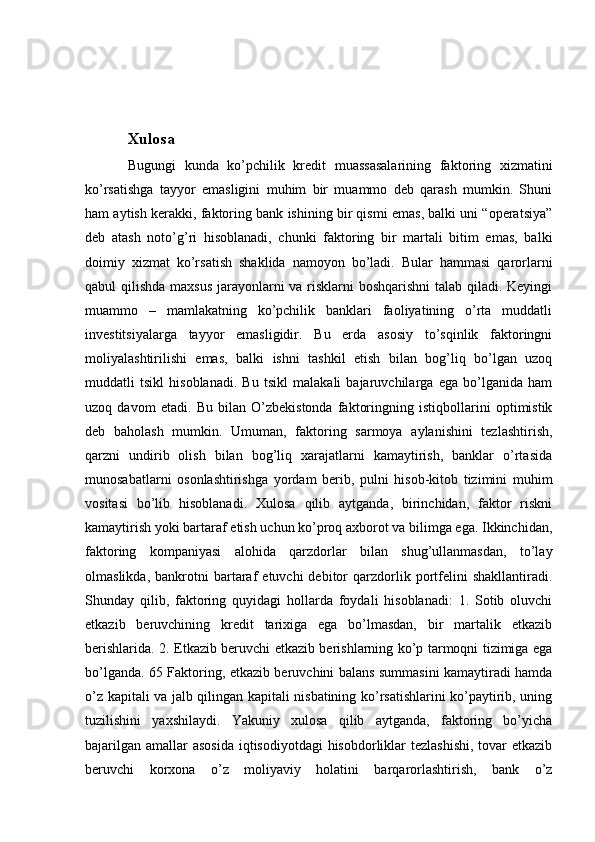 Xulosa
Bugungi   kunda   ko’pchilik   kredit   muassasalarining   faktoring   xizmatini
ko’rsatishga   tayyor   emasligini   muhim   bir   muammo   deb   qarash   mumkin.   Shuni
ham aytish kerakki, faktoring bank ishining bir qismi emas, balki uni “operatsiya”
deb   atash   noto’g’ri   hisoblanadi,   chunki   faktoring   bir   martali   bitim   emas,   balki
doimiy   xizmat   ko’rsatish   shaklida   namoyon   bo’ladi.   Bular   hammasi   qarorlarni
qabul qilishda maxsus  jarayonlarni va risklarni  boshqarishni  talab qiladi. Keyingi
muammo   –   mamlakatning   ko’pchilik   banklari   faoliyatining   o’rta   muddatli
investitsiyalarga   tayyor   emasligidir.   Bu   erda   asosiy   to’sqinlik   faktoringni
moliyalashtirilishi   emas,   balki   ishni   tashkil   etish   bilan   bog’liq   bo’lgan   uzoq
muddatli   tsikl   hisoblanadi.   Bu   tsikl   malakali   bajaruvchilarga   ega   bo’lganida   ham
uzoq   davom   etadi.   Bu   bilan   O’zbekistonda   faktoringning   istiqbollarini   optimistik
deb   baholash   mumkin.   Umuman,   faktoring   sarmoya   aylanishini   tezlashtirish,
qarzni   undirib   olish   bilan   bog’liq   xarajatlarni   kamaytirish,   banklar   o’rtasida
munosabatlarni   osonlashtirishga   yordam   berib,   pulni   hisob-kitob   tizimini   muhim
vositasi   bo’lib   hisoblanadi.   Xulosa   qilib   aytganda,   birinchidan,   faktor   riskni
kamaytirish yoki bartaraf etish uchun ko’proq axborot va bilimga ega. Ikkinchidan,
faktoring   kompaniyasi   alohida   qarzdorlar   bilan   shug’ullanmasdan,   to’lay
olmaslikda,   bankrotni   bartaraf   etuvchi   debitor   qarzdorlik  portfelini   shakllantiradi.
Shunday   qilib,   faktoring   quyidagi   hollarda   foydali   hisoblanadi:   1.   Sotib   oluvchi
etkazib   beruvchining   kredit   tarixiga   ega   bo’lmasdan,   bir   martalik   etkazib
berishlarida. 2. Etkazib beruvchi etkazib berishlarning ko’p tarmoqni tizimiga ega
bo’lganda. 65 Faktoring, etkazib beruvchini balans summasini kamaytiradi hamda
o’z kapitali va jalb qilingan kapitali nisbatining ko’rsatishlarini ko’paytirib, uning
tuzilishini   yaxshilaydi.   Yakuniy   xulosa   qilib   aytganda,   faktoring   bo’yicha
bajarilgan amallar asosida  iqtisodiyotdagi  hisobdorliklar  tezlashishi,  tovar  etkazib
beruvchi   korxona   o’z   moliyaviy   holatini   barqarorlashtirish,   bank   o’z 