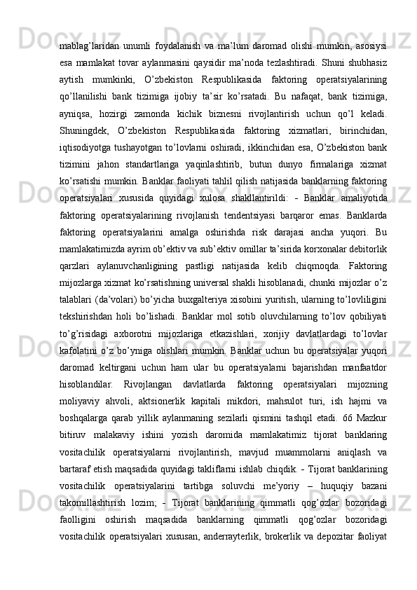 mablag’laridan   unumli   foydalanish   va   ma’lum   daromad   olishi   mumkin,   asosiysi
esa   mamlakat   tovar   aylanmasini   qaysidir   ma’noda   tezlashtiradi.   Shuni   shubhasiz
aytish   mumkinki,   O’zbekiston   Respublikasida   faktoring   operatsiyalarining
qo’llanilishi   bank   tizimiga   ijobiy   ta’sir   ko’rsatadi.   Bu   nafaqat,   bank   tizimiga,
ayniqsa,   hozirgi   zamonda   kichik   biznesni   rivojlantirish   uchun   qo’l   keladi.
Shuningdek,   O’zbekiston   Respublikasida   faktoring   xizmatlari,   birinchidan,
iqtisodiyotga   tushayotgan   to’lovlarni   oshiradi,   ikkinchidan   esa,   O’zbekiston   bank
tizimini   jahon   standartlariga   yaqinlashtirib,   butun   dunyo   firmalariga   xizmat
ko’rsatishi mumkin. Banklar faoliyati tahlil qilish natijasida banklarning faktoring
operatsiyalari   xususida   quyidagi   xulosa   shakllantirildi:      Banklar   amaliyotida
faktoring   operatsiyalarining   rivojlanish   tendentsiyasi   barqaror   emas.   Banklarda
faktoring   operatsiyalarini   amalga   oshirishda   risk   darajasi   ancha   yuqori.   Bu
mamlakatimizda ayrim ob’ektiv va sub’ektiv omillar ta’sirida korxonalar debitorlik
qarzlari   aylanuvchanligining   pastligi   natijasida   kelib   chiqmoqda.   Faktoring
mijozlarga xizmat ko’rsatishning universal shakli hisoblanadi, chunki mijozlar o’z
talablari (da’volari) bo’yicha buxgalteriya xisobini yuritish, ularning to’lovliligini
tekshirishdan   holi   bo’lishadi.   Banklar   mol   sotib   oluvchilarning   to’lov   qobiliyati
to’g’risidagi   axborotni   mijozlariga   etkazishlari,   xorijiy   davlatlardagi   to’lovlar
kafolatini   o’z   bo’yniga   olishlari   mumkin.   Banklar   uchun   bu   operatsiyalar   yuqori
daromad   keltirgani   uchun   ham   ular   bu   operatsiyalarni   bajarishdan   manfaatdor
hisoblandilar.   Rivojlangan   davlatlarda   faktoring   operatsiyalari   mijozning
moliyaviy   ahvoli,   aktsionerlik   kapitali   mikdori,   mahsulot   turi,   ish   hajmi   va
boshqalarga   qarab   yillik   aylanmaning   sezilarli   qismini   tashqil   etadi.   66   Mazkur
bitiruv   malakaviy   ishini   yozish   daromida   mamlakatimiz   tijorat   banklaring
vositachilik   operatsiyalarni   rivojlantirish,   mavjud   muammolarni   aniqlash   va
bartaraf etish maqsadida quyidagi takliflarni ishlab chiqdik.      Tijorat banklarining
vositachilik   operatsiyalarini   tartibga   soluvchi   me’yoriy   –   huquqiy   bazani
takomillashtirish   lozim;      Tijorat   banklarining   qimmatli   qog’ozlar   bozoridagi
faolligini   oshirish   maqsadida   banklarning   qimmatli   qog’ozlar   bozoridagi
vositachilik   operatsiyalari   xususan,   anderrayterlik,   brokerlik   va   depozitar   faoliyat 