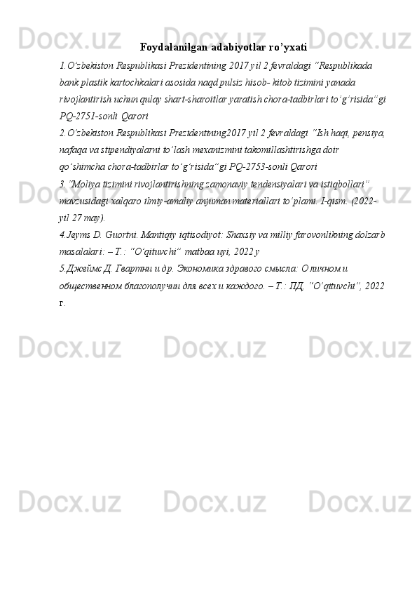 Foydalanilgan adabiyotlar ro’yxati
1.O’zbekiston Respublikasi Prezidentining 2017 yil 2 fevraldagi “Respublikada 
bank plastik kartochkalari asosida naqd pulsiz hisob- kitob tizimini yanada 
rivojlantirish uchun qulay shart-sharoitlar yaratish chora-tadbirlari to’g’risida”gi
PQ-2751-sonli   Qarori
2.O’zbekiston Respublikasi Prezidentining2017 yil 2 fevraldagi “Ish haqi, pensiya,
nafaqa va stipendiyalarni to’lash mexanizmini takomillashtirishga doir 
qo’shimcha chora-tadbirlar to’g’risida”gi PQ-2753- sonli Qarori
3.“Moliya tizimini rivojlantirishning zamonaviy tendensiyalari va istiqbollari” 
mavzusidagi xalqaro ilmiy-amaliy anjuman materiallari to’plami. I-qism. (2022-
yil 27 may).
4.Jeyms D. Guortni. Mantiqiy iqtisodiyot: Shaxsiy va milliy farovonlikning dolzarb
masalalari: – T.: “O’qituvchi”   matbaa uyi , 2022 y
5.Джеймс Д. Гвартни и др. Экономика здравого смысла: О личном и 
общественном благополучии для всех и каждого. – Т.: ПД, “ O ’ qituvchi ”, 2022
г. 