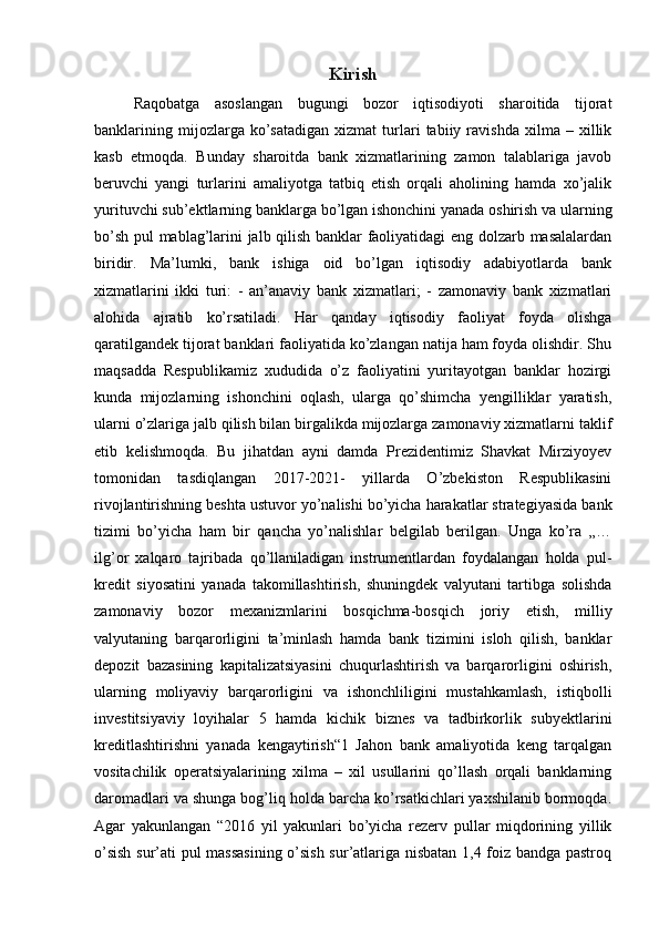 Kirish
Raqobatga   asoslangan   bugungi   bozor   iqtisodiyoti   sharoitida   tijorat
banklarining   mijozlarga  ko’satadigan   xizmat   turlari   tabiiy   ravishda   xilma   –  xillik
kasb   etmoqda.   Bunday   sharoitda   bank   xizmatlarining   zamon   talablariga   javob
beruvchi   yangi   turlarini   amaliyotga   tatbiq   etish   orqali   aholining   hamda   xo’jalik
yurituvchi sub’ektlarning banklarga bo’lgan ishonchini yanada oshirish va ularning
bo’sh pul mablag’larini jalb qilish banklar faoliyatidagi eng dolzarb masalalardan
biridir.   Ma’lumki,   bank   ishiga   oid   bo’lgan   iqtisodiy   adabiyotlarda   bank
xizmatlarini   ikki   turi:   -   an’anaviy   bank   xizmatlari;   -   zamonaviy   bank   xizmatlari
alohida   ajratib   ko’rsatiladi.   Har   qanday   iqtisodiy   faoliyat   foyda   olishga
qaratilgandek tijorat banklari faoliyatida ko’zlangan natija ham foyda olishdir. Shu
maqsadda   Respublikamiz   xududida   o’z   faoliyatini   yuritayotgan   banklar   hozirgi
kunda   mijozlarning   ishonchini   oqlash,   ularga   qo’shimcha   yengilliklar   yaratish,
ularni o’zlariga jalb qilish bilan birgalikda mijozlarga zamonaviy xizmatlarni taklif
etib   kelishmoqda.   Bu   jihatdan   ayni   damda   Prezidentimiz   Shavkat   Mirziyoyev
tomonidan   tasdiqlangan   2017-2021-   yillarda   O’zbekiston   Respublikasini
rivojlantirishning beshta ustuvor yo’nalishi bo’yicha harakatlar strategiyasida bank
tizimi   bo’yicha   ham   bir   qancha   yo’nalishlar   belgilab   berilgan.   Unga   ko’ra   „…
ilg’or   xalqaro   tajribada   qo’llaniladigan   instrumentlardan   foydalangan   holda   pul-
kredit   siyosatini   yanada   takomillashtirish,   shuningdek   valyutani   tartibga   solishda
zamonaviy   bozor   mexanizmlarini   bosqichma-bosqich   joriy   etish,   milliy
valyutaning   barqarorligini   ta’minlash   hamda   bank   tizimini   isloh   qilish,   banklar
depozit   bazasining   kapitalizatsiyasini   chuqurlashtirish   va   barqarorligini   oshirish,
ularning   moliyaviy   barqarorligini   va   ishonchliligini   mustahkamlash,   istiqbolli
investitsiyaviy   loyihalar   5   hamda   kichik   biznes   va   tadbirkorlik   subyektlarini
kreditlashtirishni   yanada   kengaytirish“1   Jahon   bank   amaliyotida   keng   tarqalgan
vositachilik   operatsiyalarining   xilma   –   xil   usullarini   qo’llash   orqali   banklarning
daromadlari va shunga bog’liq holda barcha ko’rsatkichlari yaxshilanib bormoqda.
Agar   yakunlangan   “2016   yil   yakunlari   bo’yicha   rezerv   pullar   miqdorining   yillik
o’sish sur’ati pul massasining o’sish sur’atlariga nisbatan 1,4 foiz bandga pastroq 