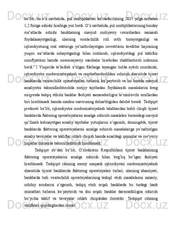 bo’lib,   bu   o’z   navbatida,   pul   multiplikatori   ko’rsatkichining   2015   yilga   nisbatan
1,2 foizga oshishi hisobiga yuz berdi. O’z navbatida, pul multiplikatorining bunday
sur’atlarda   oshishi   banklarning   mavjud   moliyaviy   resurslardan   samarali
foydalanayotganligi,   ularning   vositachilik   roli   ortib   borayotganligi   va
iqtisodiyotning   real   sektoriga   yo’naltirilayotgan   investitsion   kreditlar   hajmining
yuqori   sur’atlarda   oshayotganligi   bilan   izohlanib,   iqtisodiyotdagi   pul   taklifini
noinflyatsion   hamda   noemissiyaviy   manbalar   hisobidan   shakllantirish   imkonini
berdi.”2   Yuqorida   ta’kidlab   o’tilgan   fikrlarga   tayangan   holda   aytish   mumkinki,
iqtisodiyotni   modernizatsiyalash   va   raqobatbardoshlikni   oshirish   sharoitida   tijorat
banklarida   vositachilik   operatsiyalari   turlarini   ko’paytirish   va   bu   borada   mavjud
amaliyotni   takomillashtirishda   xorijiy   tajribadan   foydalanish   masalalarini   keng
miqyosda tadqiq etilishi banklar faoliyati samaradorligini ta’minlovchi omillardan
biri hisoblanadi hamda mazkur mavzuning dolzarbligidan dalolat beradi. Tadqiqot
predmeti   bo’lib,   iqtisodiyotni   modernizatsiyalash   talablaridan   kelib   chiqib   tijorat
banklarida faktoring operatsiyalarini amalga oshirish masalalari borasidagi mavjud
qo’llanib   kelinayotgan   amaliy   tajribalar   yutuqlarini   o’rganish,   shuningdek,   tijorat
banklarida   faktoring   operatsiyalarini   amalga   oshirish   masalalariga   yo’naltirilgan
amaliy tavsiyalar va takliflar ishlab chiqish hamda amaldagi qonunlar va me’yoriy
hujjatlar doirasida takomillashtirish hisoblanadi.
Tadqiqot   ob’ekti   bo’lib,   O’zbekiston   Respulblikasi   tijorat   banklarining
faktoring   operatsiyalarini   amalga   oshirish   bilan   bog’liq   bo’lgan   faoliyati
hisoblanadi.   Tadqiqot   ishining   asosiy   maqsadi   iqtisodiyotni   modernizatsiyalash
sharoitida   tijorat   banklarida   faktoring   operatsiyalari   turlari,   ularning   ahamiyati,
banklarda   turli   vositachilik   operatsiyalarining   tashqil   etish   masalalarini   nazariy,
uslubiy   asoslarini   o’rganish,   tadqiq   etish   orqali   banklarda   bu   turdagi   bank
xizmatlari   turlarini   ko’paytirish   va   shu   orqali   banklar   daromadliligini   oshirish
bo’yicha   taklif   va   tavsiyalar   ishlab   chiqishdan   iboratdir.   Tadqiqot   ishining
vazifalari quyidagilardan iborat: 