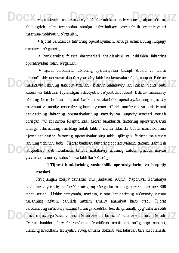    iqtisodiyotni modernizatsiyalash sharoitida bank tizimining tutgan o’rnini,
shuningdek,   ular   tomonidan   amalga   oshiriladigan   vositachilik   operatsiyalari
mazmun-mohiyatini o’rganish;
     tijorat  banklarida  faktoring  operatsiyalarini  amalga   oshirishning   huquqiy
asoslarini o’rganish;
     banklarning   foizsiz   daromadlari   shakllanishi   va   oshishida   faktoring
operatsiyalari rolini o’rganish;
     tijorat   banklarida   faktoring   operatsiyalari   tashqil   etilishi   va   ularni
takomillashtirish yuzasidan ilmiy-amaliy taklif va tavsiyalar ishlab chiqish. Bitiruv
malakaviy   ishining   tarkibiy   tuzilishi.   Bitiruv   malakaviy   ishi   kirish,   uchta   bob,
xulosa   va   takliflar,   foylanilgan   adabiyotlar   ro’yxatidan   iborat.   Bitiruv   malakaviy
ishining   birinchi   bobi   “Tijorat   banklari   vositachilik   operatsiyalarining   iqtisodiy
mazmuni va amalgi oshirishning huquqiy asoslari” deb nomlanadi  va unda tijorat
banklarining   faktoring   operatsiyalarining   nazariy   va   huquqiy   asoslari   yoritib
berilgan.   “O’zbekiston   Respublikasi   tijorat   banklarida   faktoring   operatsiyalarini
amalga   oshirishning   amaldagi   holati   tahlili”   nomli   ikkinchi   bobda   mamlakatimiz
tijorat   banklarida   faktoring   operatsiyalarining   tahlil   qilingan.   Bitiruv   malakaviy
ishining uchinchi bobi “Tijorat banklari faktoring operatsiyalarini takomillashtirish
istiqbollari”   deb   nomlansa,   bitiruv   malakaviy   ishining   xulosa   qismida   mavzu
yuzasidan umumiy xulosalar va takliflar keltirilgan.
1.Tijorat   banklarining   vositachilik   operatsiyalarini   va   huquqiy
asoslari.
Rivojlangan   xorijiy   davlatlar,   shu   jumladan,   AQSh,   Yaponiya,   Germaniya
davlatlarida yirik tijorat banklarining mijozlarga ko’rsatadigan xizmatlari soni 300
tadan   oshadi.   Ushbu   jarayonda,   ayniqsa,   tijorat   banklarining   an’anaviy   xizmat
turlarining   sifatini   oshirish   muxim   amaliy   ahamiyat   kasb   etadi.   Tijorat
banklarining an’anaviy xizmat turlariga kreditlar berish, qimmatli qog’ozlarni sotib
olish, mijozlarga kassa va hisob-kitob xizmati ko’rsatish kabi xizmat turlari kiradi.
Tijorat   banklari,   birinchi   navbatda,   kreditlash   institutlari   bo’lganligi   sababli,
ularning   kreditlash   faoliyatini   rivojlantirish   dolzarb   vazifalardan   biri   xisoblanadi. 