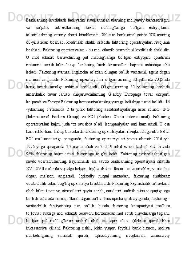 Banklarning   kreditlash   faoliyatini   rivojlantirish   ularning   moliyaviy   barkarorligini
va   xo’jalik   sub’ektlarining   kredit   mablag’lariga   bo’lgan   extiyojlarini
ta’minlashning   zaruriy   sharti   hisoblanadi.   Xalkaro   bank   amaliyotida   XX   asrning
60-yillaridan   boshlab,   kreditlash   shakli   sifatida   faktoring   operatsiyalari   rivojlana
boshladi. Faktoring operatsiyalari - bu mol etkazib beruvchini kreditlash shaklidir.
U   mol   etkazib   beruvchining   pul   mablag’lariga   bo’lgan   extiyojini   qondirish
imkonini   berish   bilan   birga,   bankning   foizli   daromadlari   hajmini   oshishiga   olib
keladi. Faktoring atamasi   inglizcha  so’zdan  olingan  bo’lib  vositachi,  agent   degan
ma’noni   anglatadi.   Faktoring   operatsiyalari   o’tgan   asrning   30   yillarida   AQShda
keng   tarzda   amalga   oshirila   boshlandi.   O’tgan   asrning   60   yillarning   boshida
amerikalik   tovar   ishlab   chiqaruvchilarning   G’arbiy   Evropaga   tovar   eksporti
ko’paydi va Evropa Faktoring kompaniyalarning yuzaga kelishiga turtki bo’ldi.  16
-yillarning   o’rtalarida   2   ta   yirik   faktoring   assotsiatsiyalariga   asos   solindi:   IFG
(International   Factors   Group)   va   FCI   (Factors   Chain   International).   Faktoring
operatsiyalari  hajmi  juda tez ravishda o’sdi, kompaniyalar  soni  ham  oshdi. U esa
ham ichki ham tashqi bozorlarda faktoring operatsiyalari rivojlanishiga olib keldi.
FCI   ma’lumotlariga   qaraganda,   faktoring   operatsiyalari   jaxon   oboroti   2016   yili
1996   yilga   qaraganda   2,3   marta   o’sdi   va   720,19   mlrd   evroni   tashqil   etdi.   Bunda
96%   faktoring   hajmi   ichki   faktoringa   to’g’ri   keldi.   Faktoring   ixtisoslashtirilgan
savdo   vositachilarning,   keyinchalik   esa   savdo   banklarining   operatsiyasi   sifatida
XVI-XVII asrlarda vujudga kelgan. Ingliz tilidan “fastor” so’zi «makler, vositachi»
degan   ma’noni   anglatadi.   Iqtisodiy   nuqtai   nazardan,   faktoring   shubhasiz
vositachilik bilan bog’liq operatsiya hisoblanadi. Faktoring keyinchalik to’lovlarni
olish bilan tovar va xizmatlarni qayta sotish, qarzlarni undirib olish xuquqiga ega
bo’lish sohasida ham qo’llaniladigan bo’ldi. Boshqacha qilib aytganda, faktoring -
vasitachilik   faoliyatining   turi   bo’lib,   bunda   faktoring   kompaniyasi   ma’lum
to’lovlar evaziga mol etkazib beruvchi korxonadan mol sotib oluvchilarga tegishli
bo’lgan   pul   mablag’larini   undirib   olish   xuquqini   oladi.   (debitor   qarzdorlikni
inkassatsiya   qilish).   Faktoring   riskli,   lekin   yuqori   foydali   bank   biznesi,   moliya
marketingining   samarali   quroli,   iqtisodiyotning   rivojlanishi   zamonaviy 