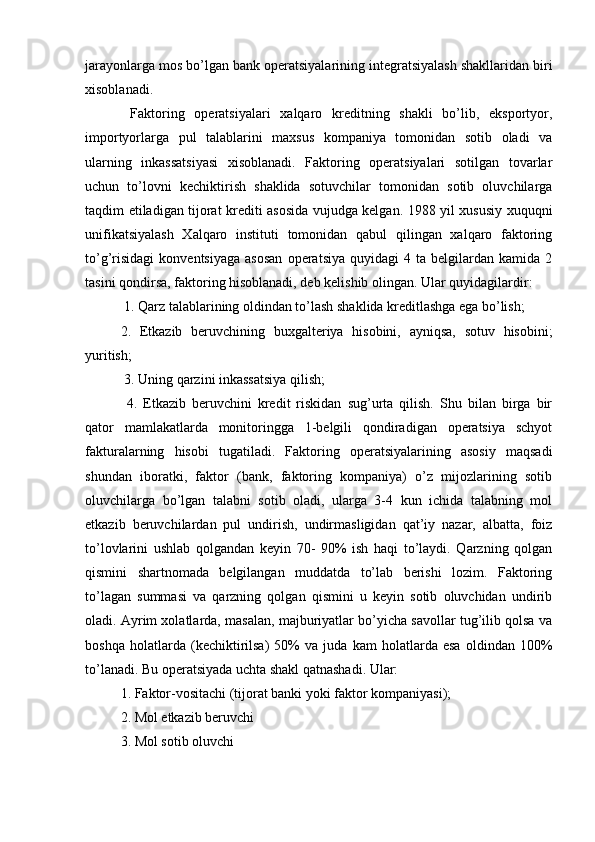 jarayonlarga mos bo’lgan bank operatsiyalarining integratsiyalash shakllaridan biri
xisoblanadi.
  Faktoring   operatsiyalari   xalqaro   kreditning   shakli   bo’lib,   eksportyor,
importyorlarga   pul   talablarini   maxsus   kompaniya   tomonidan   sotib   oladi   va
ularning   inkassatsiyasi   xisoblanadi.   Faktoring   operatsiyalari   sotilgan   tovarlar
uchun   to’lovni   kechiktirish   shaklida   sotuvchilar   tomonidan   sotib   oluvchilarga
taqdim etiladigan tijorat krediti asosida vujudga kelgan. 1988 yil xususiy xuquqni
unifikatsiyalash   Xalqaro   instituti   tomonidan   qabul   qilingan   xalqaro   faktoring
to’g’risidagi   konventsiyaga   asosan   operatsiya   quyidagi   4  ta   belgilardan  kamida   2
tasini qondirsa, faktoring hisoblanadi, deb kelishib olingan. Ular quyidagilardir: 
 1. Qarz talablarining oldindan to’lash shaklida kreditlashga ega bo’lish; 
2.   Etkazib   beruvchining   buxgalteriya   hisobini,   ayniqsa,   sotuv   hisobini;
yuritish;
 3. Uning qarzini inkassatsiya qilish;
  4.   Etkazib   beruvchini   kredit   riskidan   sug’urta   qilish.   Shu   bilan   birga   bir
qator   mamlakatlarda   monitoringga   1-belgili   qondiradigan   operatsiya   schyot
fakturalarning   hisobi   tugatiladi.   Faktoring   operatsiyalarining   asosiy   maqsadi
shundan   iboratki,   faktor   (bank,   faktoring   kompaniya)   o’z   mijozlarining   sotib
oluvchilarga   bo’lgan   talabni   sotib   oladi,   ularga   3-4   kun   ichida   talabning   mol
etkazib   beruvchilardan   pul   undirish,   undirmasligidan   qat’iy   nazar,   albatta,   foiz
to’lovlarini   ushlab   qolgandan   keyin   70-   90%   ish   haqi   to’laydi.   Qarzning   qolgan
qismini   shartnomada   belgilangan   muddatda   to’lab   berishi   lozim.   Faktoring
to’lagan   summasi   va   qarzning   qolgan   qismini   u   keyin   sotib   oluvchidan   undirib
oladi. Ayrim xolatlarda, masalan, majburiyatlar bo’yicha savollar tug’ilib qolsa va
boshqa   holatlarda   (kechiktirilsa)   50%   va   juda   kam   holatlarda   esa   oldindan   100%
to’lanadi. Bu operatsiyada uchta shakl qatnashadi. Ular: 
1. Faktor-vositachi (tijorat banki yoki faktor kompaniyasi); 
2. Mol etkazib beruvchi 
3. Mol sotib oluvchi  