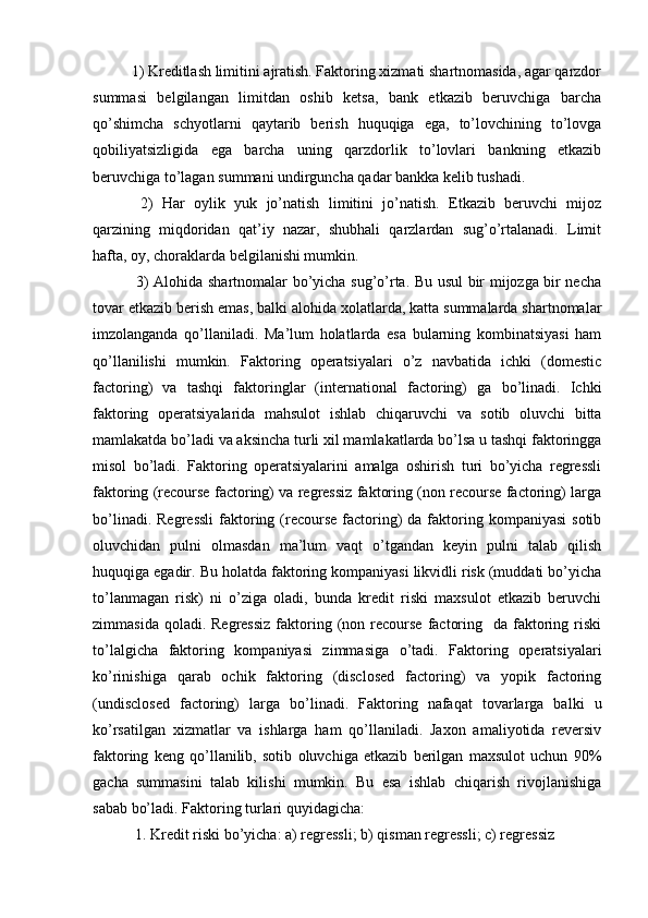 1) Kreditlash limitini ajratish. Faktoring xizmati shartnomasida, agar qarzdor
summasi   belgilangan   limitdan   oshib   ketsa,   bank   etkazib   beruvchiga   barcha
qo’shimcha   schyotlarni   qaytarib   berish   huquqiga   ega,   to’lovchining   to’lovga
qobiliyatsizligida   ega   barcha   uning   qarzdorlik   to’lovlari   bankning   etkazib
beruvchiga to’lagan summani undirguncha qadar bankka kelib tushadi.
  2)   Har   oylik   yuk   jo’natish   limitini   jo’natish.   Etkazib   beruvchi   mijoz
qarzining   miqdoridan   qat’iy   nazar,   shubhali   qarzlardan   sug’o’rtalanadi.   Limit
hafta, oy, choraklarda belgilanishi mumkin. 
  3) Alohida shartnomalar bo’yicha sug’o’rta. Bu usul bir mijozga bir necha
tovar etkazib berish emas, balki alohida xolatlarda, katta summalarda shartnomalar
imzolanganda   qo’llaniladi.   Ma’lum   holatlarda   esa   bularning   kombinatsiyasi   ham
qo’llanilishi   mumkin.   Faktoring   operatsiyalari   o’z   navbatida   ichki   (domestic
factoring)   va   tashqi   faktoringlar   (international   factoring)   ga   bo’linadi.   Ichki
faktoring   operatsiyalarida   mahsulot   ishlab   chiqaruvchi   va   sotib   oluvchi   bitta
mamlakatda bo’ladi va aksincha turli xil mamlakatlarda bo’lsa u tashqi faktoringga
misol   bo’ladi.   Faktoring   operatsiyalarini   amalga   oshirish   turi   bo’yicha   regressli
faktoring (recourse factoring) va regressiz faktoring (non recourse factoring) larga
bo’linadi.  Regressli  faktoring (recourse  factoring)   da faktoring kompaniyasi  sotib
oluvchidan   pulni   olmasdan   ma’lum   vaqt   o’tgandan   keyin   pulni   talab   qilish
huquqiga egadir. Bu holatda faktoring kompaniyasi likvidli risk (muddati bo’yicha
to’lanmagan   risk)   ni   o’ziga   oladi,   bunda   kredit   riski   maxsulot   etkazib   beruvchi
zimmasida  qoladi. Regressiz  faktoring (non recourse  factoring   da  faktoring riski
to’lalgicha   faktoring   kompaniyasi   zimmasiga   o’tadi.   Faktoring   operatsiyalari
ko’rinishiga   qarab   ochik   faktoring   (disclosed   factoring)   va   yopik   factoring
(undisclosed   factoring)   larga   bo’linadi.   Faktoring   nafaqat   tovarlarga   balki   u
ko’rsatilgan   xizmatlar   va   ishlarga   ham   qo’llaniladi.   Jaxon   amaliyotida   reversiv
faktoring   keng   qo’llanilib,   sotib   oluvchiga   etkazib   berilgan   maxsulot   uchun   90%
gacha   summasini   talab   kilishi   mumkin.   Bu   esa   ishlab   chiqarish   rivojlanishiga
sabab bo’ladi. Faktoring turlari quyidagicha:
 1. Kredit riski bo’yicha: a) regressli; b) qisman regressli; c) regressiz 