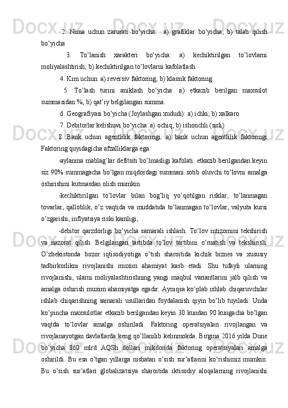   2.   Nima   uchun   zarurati   bo’yicha:     a)   grafiklar   bo’yicha;   b)   talab   qilish
bo’yicha
  3.   To’lanish   xarakteri   bo’yicha:   a)   kechiktirilgan   to’lovlarni
moliyalashtirish; b) kechiktirilgan to’lovlarni kafolatlash.
 4. Kim uchun: a) reversiv faktoring; b) klassik faktoring.
  5.   To’lash   turini   aniklash   bo’yicha:   a)   etkazib   berilgan   maxsulot
summasidan %; b) qat’iy belgilangan summa.
 6. Geografiyasi bo’yicha (Joylashgan xududi): a) ichki; b) xalkaro.
 7. Debitorlar kelishuvi bo’yicha: a) ochiq; b) ishonchli (sirli) 
8.   Bank   uchun   agentlilik   faktoringi:   a)   bank   uchun   agentlilik   faktoringi
Faktoring quyidagicha afzalliklarga ega:
-aylanma mablag’lar defitsiti bo’lmasligi kafolati. etkazib berilgandan keyin
siz 90% summagacha bo’lgan miqdordagi summani sotib oluvchi to’lovni amalga
oshirishini kutmasdan olish mumkin. 
-kechiktirilgan   to’lovlar   bilan   bog’liq   yo’qotilgan   risklar,   to’lanmagan
tovarlar,  qalloblik,  o’z  vaqtida  va  muddatida  to’lanmagan  to’lovlar,  valyuta  kursi
o’zgarishi, inflyatsiya riski kamligi; 
-debitor   qarzdorligi   bo’yicha   samarali   ishlash.   To’lov   intizomini   tekshirish
va   nazorat   qilish.   Belgilangan   tartibda   to’lov   tartibini   o’rnatish   va   tekshirish.
O’zbekistonda   bozor   iqtisodiyotiga   o’tish   sharoitida   kichik   biznes   va   xususiy
tadbirkorlikni   rivojlanishi   muxim   ahamiyat   kasb   etadi.   Shu   tufayli   ularning
rivojlanishi,   ularni   moliyalashtirishning   yangi   maqbul   variantlarini   jalb   qilish   va
amalga oshirish muxim ahamiyatga egadir. Ayniqsa ko’plab ishlab chiqaruvchilar
ishlab   chiqarishning   samarali   usullaridan   foydalanish   qiyin   bo’lib   tuyiladi.   Unda
ko’pincha maxsulotlar etkazib berilgandan keyin 30 kundan 90 kungacha bo’lgan
vaqtda   to’lovlar   amalga   oshiriladi.   Faktoring   operatsiyalari   rivojlangan   va
rivojlanayotgan davlatlarda keng qo’llanilib kelinmokda. Birgina 2016 yilda Dune
bo’yicha   860   mlrd   AQSh   dollari   mikdorida   faktoring   operatsiyalari   amalga
oshirildi.   Bu   esa   o’tgan   yillarga   nisbatan   o’sish   sur’atlarini   ko’rishimiz   mumkin.
Bu   o’sish   sur’atlari   globalizatsiya   sharoitida   iktisodiy   aloqalarning   rivojlanishi 